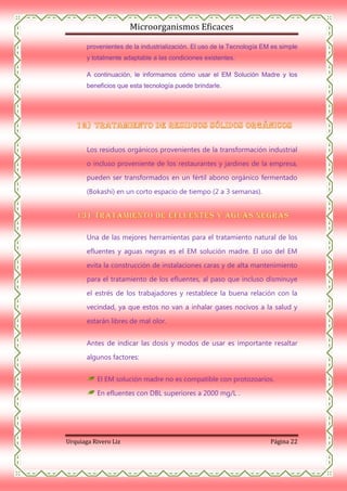 Microorganismos Eficaces
provenientes de la industrialización. El uso de la Tecnología EM es simple
y totalmente adaptable a las condiciones existentes.
A continuación, le informamos cómo usar el EM Solución Madre y los
beneficios que esta tecnología puede brindarle.

Los residuos orgánicos provenientes de la transformación industrial
o incluso proveniente de los restaurantes y jardines de la empresa,
pueden ser transformados en un fértil abono orgánico fermentado
(Bokashi) en un corto espacio de tiempo (2 a 3 semanas).

Una de las mejores herramientas para el tratamiento natural de los
efluentes y aguas negras es el EM solución madre. El uso del EM
evita la construcción de instalaciones caras y de alta mantenimiento
para el tratamiento de los efluentes, al paso que incluso disminuye
el estrés de los trabajadores y restablece la buena relación con la
vecindad, ya que estos no van a inhalar gases nocivos a la salud y
estarán libres de mal olor.
Antes de indicar las dosis y modos de usar es importante resaltar
algunos factores:
El EM solución madre no es compatible con protozoarios.
En efluentes con DBL superiores a 2000 mg/L .

Urquiaga Rivero Liz

Página 22

 