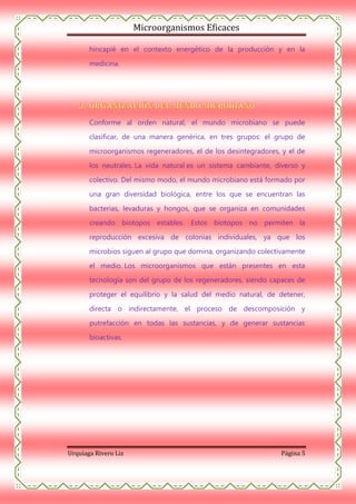 Microorganismos Eficaces
hincapié en el contexto energético de la producción y en la
medicina.

Conforme al orden natural, el mundo microbiano se puede
clasificar, de una manera genérica, en tres grupos: el grupo de
microorganismos regeneradores, el de los desintegradores, y el de
los neutrales. La vida natural es un sistema cambiante, diverso y
colectivo. Del mismo modo, el mundo microbiano está formado por
una gran diversidad biológica, entre los que se encuentran las
bacterias, levaduras y hongos, que se organiza en comunidades
creando biotopos estables. Estos biotopos no permiten la
reproducción excesiva de colonias individuales, ya que los
microbios siguen al grupo que domina, organizando colectivamente
el medio. Los microorganismos que están presentes en esta
tecnología son del grupo de los regeneradores, siendo capaces de
proteger el equilibrio y la salud del medio natural, de detener,
directa o indirectamente, el proceso de descomposición y
putrefacción en todas las sustancias, y de generar sustancias
bioactivas.

Urquiaga Rivero Liz

Página 5

 