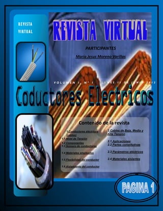 R E V I S TA
VIRTUAL


                                    PARTICIPANTES
                            María Jesus Moreno Varillas




               VOLUMEN 1, Nº             1        LU N ES   11   D E   J UN IO   20 12




                              Contenido de la revista
                     1 Conductores eléctricos        2 Cables de Baja, Media y
                     (cables)                        Alta Tensión
                 1.1 Nivel de Tensión
                                                     2.1 Aplicaciones
                 1.2 Componentes
                 1.3 Número de conductores           2.2 Partes constitutivas

                 1.4 Materiales empleados            2.3 Parámetros eléctricos

                 1.5 Flexibilidad del conductor      2.4 Materiales aislantes

                 1.6 Aislamiento del conductor
 