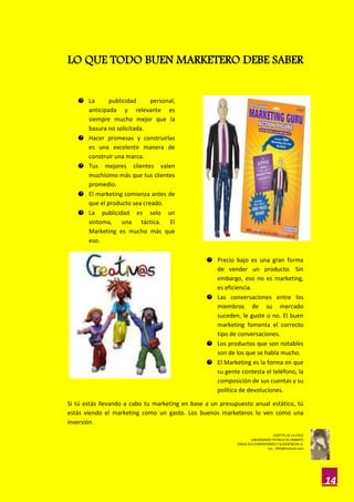 LO QUE TODO BUEN MARKETERO DEBE SABER


   O La      publicidad     personal,
     anticipada y relevante es
     siempre mucho mejor que la
     basura no solicitada.
   O Hacer promesas y construirlas
     es una excelente manera de
     construir una marca.
   O Tus mejores clientes valen
     muchísimo más que tus clientes
     promedio.
   O El marketing comienza antes de
     que el producto sea creado.
   O La publicidad es solo un
     síntoma, una táctica. El
     Marketing es mucho más que
     eso.

                                                 O Precio bajo es una gran forma
                                                   de vender un producto. Sin
                                                   embargo, eso no es marketing,
                                                   es eficiencia.
                                                 O Las conversaciones entre los
                                                   miembros de su mercado
                                                   suceden, le guste o no. El buen
                                                   marketing fomenta el correcto
                                                   tipo de conversaciones.
                                                 O Los productos que son notables
                                                   son de los que se habla mucho.
                                                 O El Marketing es la forma en que
                                                   su gente contesta el teléfono, la
                                                   composición de sus cuentas y su
                                                   política de devoluciones.

Si tú estás llevando a cabo tu marketing en base a un presupuesto anual estático, tú
estás viendo el marketing como un gasto. Los buenos marketeros lo ven como una
inversión.
                                                                                  LISSETTE DE LA CRUZ
                                                                     UNIVERSIDAD TECNICA DE AMBATO
                                                            DIRIJA SUS COMENTARIOS Y SUGERENCIAS A:
                                                                              Lisc_1993@hotmail.com




                                                                                                        14
 