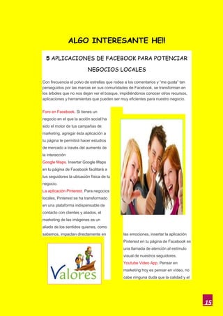 ALGO INTERESANTE HE!!

  5 APLICACIONES DE FACEBOOK PARA POTENCIAR

                          NEGOCIOS LOCALES

Con frecuencia el polvo de estrellas que rodea a los comentarios y “me gusta” tan
perseguidos por las marcas en sus comunidades de Facebook, se transforman en
los árboles que no nos dejan ver el bosque, impidiéndonos conocer otros recursos,
aplicaciones y herramientas que pueden ser muy eficientes para nuestro negocio.


Foro en Facebook. Si tienes un
negocio en el que la acción social ha
sido el motor de tus campañas de
marketing, agregar ésta aplicación a
tu página te permitirá hacer estudios
de mercado a través del aumento de
la interacción
Google Maps. Insertar Google Maps
en tu página de Facebook facilitará a
tus seguidores la ubicación física de tu
negocio.
La aplicación Pinterest. Para negocios
locales, Pinterest se ha transformado
en una plataforma indispensable de
contacto con clientes y aliados, el
marketing de las imágenes es un
aliado de los sentidos quienes, como
sabemos, impactan directamente en            las emociones, insertar la aplicación
                                             Pinterest en tu página de Facebook es
                                             una llamada de atención al estímulo
                                             visual de nuestros seguidores.
                                             Youtube Video App. Pensar en
                                             marketing hoy es pensar en vídeo, no
                                             cabe ninguna duda que la calidad y el




                                                                                     15
 