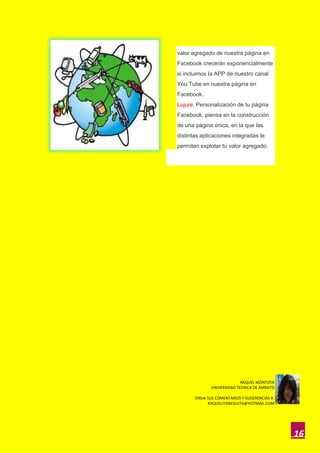 valor agregado de nuestra página en
Facebook crecerán exponencialmente
si incluimos la APP de nuestro canal
You Tube en nuestra página en
Facebook.
Lujure, Personalización de tu página
Facebook, piensa en la construcción
de una página única, en la que las
distintas aplicaciones integradas te
permiten explotar tu valor agregado.




                             RAQUEL MONTOYA
               UNIVERSIDAD TECNICA DE AMBATO

       DIRIJA SUS COMENTARIOS Y SUGERENCIAS A:
              RAQUELITANEGUITA@HOTMAIL.COM




                                                 16
 
