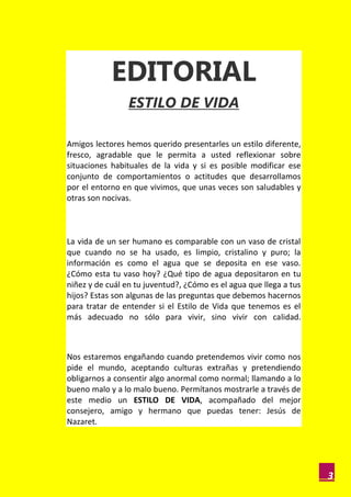EDITORIAL
                 ESTILO DE VIDA

Amigos lectores hemos querido presentarles un estilo diferente,
fresco, agradable que le permita a usted reflexionar sobre
situaciones habituales de la vida y si es posible modificar ese
conjunto de comportamientos o actitudes que desarrollamos
por el entorno en que vivimos, que unas veces son saludables y
otras son nocivas.



La vida de un ser humano es comparable con un vaso de cristal
que cuando no se ha usado, es limpio, cristalino y puro; la
información es como el agua que se deposita en ese vaso.
¿Cómo esta tu vaso hoy? ¿Qué tipo de agua depositaron en tu
niñez y de cuál en tu juventud?, ¿Cómo es el agua que llega a tus
hijos? Estas son algunas de las preguntas que debemos hacernos
para tratar de entender si el Estilo de Vida que tenemos es el
más adecuado no sólo para vivir, sino vivir con calidad.



Nos estaremos engañando cuando pretendemos vivir como nos
pide el mundo, aceptando culturas extrañas y pretendiendo
obligarnos a consentir algo anormal como normal; llamando a lo
bueno malo y a lo malo bueno. Permítanos mostrarle a través de
este medio un ESTILO DE VIDA, acompañado del mejor
consejero, amigo y hermano que puedas tener: Jesús de
Nazaret.




                                                                    3
 