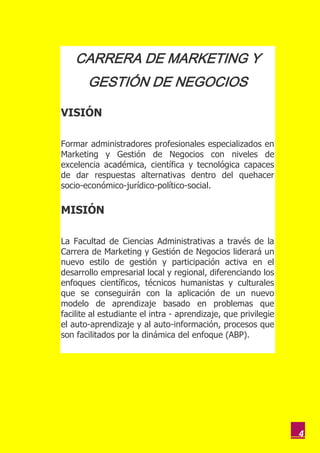 CARRERA DE MARKETING Y
       GESTIÓN DE NEGOCIOS

VISIÓN

Formar administradores profesionales especializados en
Marketing y Gestión de Negocios con niveles de
excelencia académica, científica y tecnológica capaces
de dar respuestas alternativas dentro del quehacer
socio-económico-jurídico-político-social.

MISIÓN

La Facultad de Ciencias Administrativas a través de la
Carrera de Marketing y Gestión de Negocios liderará un
nuevo estilo de gestión y participación activa en el
desarrollo empresarial local y regional, diferenciando los
enfoques científicos, técnicos humanistas y culturales
que se conseguirán con la aplicación de un nuevo
modelo de aprendizaje basado en problemas que
facilite al estudiante el intra - aprendizaje, que privilegie
el auto-aprendizaje y al auto-información, procesos que
son facilitados por la dinámica del enfoque (ABP).




                                                                4
 