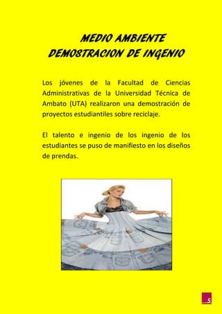 MEDIO AMBIENTE
  DEMOSTRACION DE INGENIO

Los jóvenes de la Facultad de Ciencias
Administrativas de la Universidad Técnica de
Ambato (UTA) realizaron una demostración de
proyectos estudiantiles sobre reciclaje.

El talento e ingenio de los ingenio de los
estudiantes se puso de manifiesto en los diseños
de prendas.




                                                   5
 