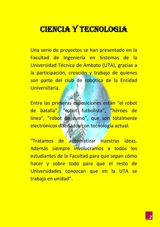 CIENCIA Y TECNOLOGIA

Una serie de proyectos se han presentado en la
Facultad de Ingeniería en Sistemas de la
Universidad Técnica de Ambato (UTA), gracias a
la participación, creación y trabajo de quienes
son parte del club de robótica de la Entidad
Universitaria.

Entre las primeras exposiciones están “el robot
de batalla”, “robot futbolista”, “héroes de
línea”, “robot de zumo”, que son totalmente
electrónicos diseñados con tecnología actual.

“Tratamos de automatizar nuestras ideas.
Además siempre involucramos a todos los
estudiantes de la Facultad para que sepan cómo
hacer y sobre todo para que el resto de
Universidades conozcan que en la UTA se
trabaja en unidad”.




                                                  7
 