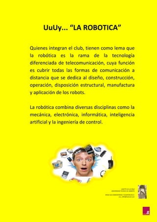UuUy... “LA ROBOTICA”

Quienes integran el club, tienen como lema que
la robótica es la rama de la tecnología
diferenciada de telecomunicación, cuya función
es cubrir todas las formas de comunicación a
distancia que se dedica al diseño, construcción,
operación, disposición estructural, manufactura
y aplicación de los robots.

La robótica combina diversas disciplinas como la
mecánica, electrónica, informática, inteligencia
artificial y la ingeniería de control.




                                                       LISSETTE DE LA CRUZ
                                          UNIVERSIDAD TECNICA DE AMBATO

                                  DIRIJA SUS COMENTARIOS Y SUGERENCIAS A:
                                                   Lisc_1993@hotmail.com




                                                                             8
 