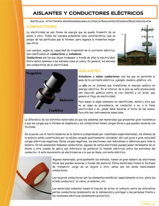 AISLANTES Y CONDUCTORES ELÉCTRICOS
    Artículo: http://www.profesorenlinea.cl/fisica/AislantesyConducElectricos.htm

 CONDUCTORES
 La electricidad es una forma de energía que se puede trasmitir de un
 punto a otro. Todos los cuerpos presentan esta característica, que es
 propia de las partículas que lo forman, pero algunos la trasmiten mejor
 que otros.

 Los cuerpos, según su capacidad de trasmisión de la corriente eléctrica,
 son clasificados en conductores y aisladores.
 Conductores son los que dejan traspasar a través de ellos la electricidad.
 Entre éstos tenemos a los metales como el cobre, En general, los metales
 son conductores de la electricidad.

                                             AISLANTES
                                             Aisladores o malos conductores, son los que no permiten el
                                             paso de la corriente eléctrica, ejemplo: madera, plástico, etc.

                                             La pila es un sistema que transforma la energía química en
                                             energía eléctrica. En el interior de la pila se está produciendo
                                             una reacción química entre el cinc (metal) y un ácido, que
                                             genera el flujo de electricidad.

                                             Para saber si algún elemento no identificado, metal u otro que
                                             no se sepa su procedencia, es conductor o no, o si tiene
                                             electricidad o no, jamás debe hacerse al tacto de las manos.
                                             Para ello hay instrumentos especiales.

La diferencia de los distintos materiales es que los aislantes son materiales que presentan gran resistencia
a que las cargas que lo forman se desplacen y los conductores tienen cargas libres y que pueden moverse con
facilidad.

De acuerdo con la teoría moderna de la materia (comprobada por resultados experimentales), los átomos de
la materia están constituidos por un núcleo cargado positivamente, alrededor del cual giran a gran velocidad
cargas eléctricas negativas. Estas cargas negativas, los electrones, son indivisibles e idénticas para toda la
materia. En los elementos llamados conductores, algunos de estos electrones pueden pasar libremente de un
átomo a otro cuando se aplica una diferencia de potencial (o tensión eléctrica) entre los extremos del
conductor. A este movimiento de electrones es a lo que se llama corriente eléctrica.

                       Algunos materiales, principalmente los metales, tienen un gran número de electrones
                       libres que pueden moverse a través del material. Estos materiales tienen la facilidad
                       de transmitir carga de un objeto a otro, estos son los antes mencionados
                       conductores.

                       Los mejores conductores son los elementos metálicos, especialmente el oro, plata (es
                       el más conductor),1 el cobre, el aluminio, etc.

                       Los materiales aislantes tienen la función de evitar el contacto entre las diferentes
                       partes conductoras (aislamiento de la instalación) y proteger a las personas frente a
                       las tensiones eléctricas (aislamiento protector).


                                                                                                   PAG. 2
 