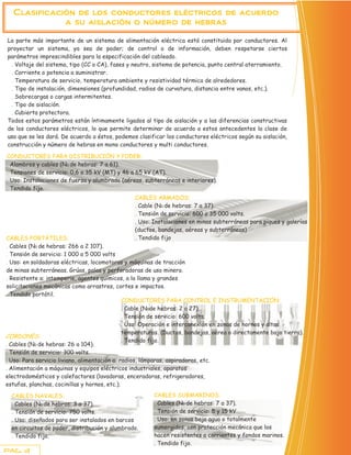 Clasificación de los conductores eléctricos de acuerdo
             a su aislación o número de hebras

La parte más importante de un sistema de alimentación eléctrica está constituida por conductores. Al
proyectar un sistema, ya sea de poder; de control o de información, deben respetarse ciertos
parámetros imprescindibles para la especificación del cableado.
 . Voltaje del sistema, tipo (CC o CA), fases y neutro, sistema de potencia, punto central aterramiento.
 . Corriente o potencia a suministrar.
 . Temperatura de servicio, temperatura ambiente y resistividad térmica de alrededores.
 . Tipo de instalación, dimensiones (profundidad, radios de curvatura, distancia entre vanos, etc.).
 . Sobrecargas o cargas intermitentes.
 . Tipo de aislación.
 . Cubierta protectora.
Todos estos parámetros están íntimamente ligados al tipo de aislación y a las diferencias constructivas
de los conductores eléctricos, lo que permite determinar de acuerdo a estos antecedentes la clase de
uso que se les dará. De acuerdo a éstos, podemos clasificar los conductores eléctricos según su aislación,
construcción y número de hebras en mono conductores y multi conductores.

CONDUCTORES PARA DISTRIBUCIÓN Y PODER:
. Alambres y cables (N0 de hebras: 7 a 61).
. Tensiones de servicio: 0,6 a 35 kV (MT) y 46 a 65 kV (AT).
. Uso: Instalaciones de fuerza y alumbrado (aéreas, subterráneas e interiores).
. Tendido fijo.
                                                 CABLES ARMADOS:
                                                 . Cable (N0 de hebras: 7 a 37).
                                                 . Tensión de servicio: 600 a 35 000 volts.
                                                 . Uso: Instalaciones en minas subterráneas para piques y galerías
                                                 (ductos, bandejas, aéreas y subterráneas)
CABLES PORTÁTILES:                               . Tendido fijo
. Cables (N0 de hebras: 266 a 2 107).
. Tensión de servicio: 1 000 a 5 000 volts
. Uso: en soldadoras eléctricas, locomotoras y máquinas de tracción
de minas subterráneas. Grúas, palas y perforadoras de uso minero.
. Resistente a: intemperie, agentes químicos, a la llama y grandes
solicitaciones mecánicas como arrastres, cortes e impactos.
. Tendido portátil.
                                               CONDUCTORES PARA CONTROL E INSTRUMENTACIÓN:
                                               . Cable (N0de hebras: 2 a 27).
                                               . Tensión de servicio: 600 volts.
                                               . Uso: Operación e interconexión en zonas de hornos y altas
                                               temperaturas. (Ductos, bandejas, aérea o directamente bajo tierra).
CORDONES:
                                               . Tendido fijo.
. Cables (N0 de hebras: 26 a 104).
. Tensión de servicio: 300 volts.
. Uso: Para servicio liviano, alimentación a: radios, lámparas, aspiradoras, etc.
. Alimentación a máquinas y equipos eléctricos industriales, aparatos
electrodomésticos y calefactores (lavadoras, enceradoras, refrigeradores,
estufas, planchas, cocinillas y hornos, etc.).

  CABLES NAVALES:                                       CABLES SUBMARINOS:
  . Cables (N0 de hebras: 3 a 37).                      . Cables (N0 de hebras: 7 a 37).
  . Tensión de servicio: 750 volts.                     . Tensión de servicio: 5 y 15 kV.
  . Uso: diseñados para ser instalados en barcos        . Uso: en zonas bajo agua o totalmente
  en circuitos de poder, distribución y alumbrado.      sumergidos, con protección mecánica que los
  . Tendido fijo.                                       hacen resistentes a corrientes y fondos marinos.
                                                        . Tendido fijo.
PAG. 3
 