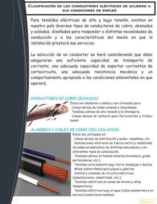 Clasificación de los conductores eléctricos de acuerdo a
                sus condiciones de empleo

 Para tendidos eléctricos de alta y baja tensión, existen en
 nuestro país diversos tipos de conductores de cobre, desnudos
 y aislados, diseñados para responder a distintas necesidades de
 conducción y a las características del medio en que la
 instalación prestará sus servicios.

 La selección de un conductor se hará considerando que debe
 asegurarse una suficiente capacidad de transporte de
 corriente, una adecuada capacidad de soportar corrientes de
 cortocircuito, una adecuada resistencia mecánica y un
 comportamiento apropiado a las condiciones ambientales en que
 operará.


 CONDUCTORES DE COBRE DESNUDOS
                     Estos son alambres o cables y son utilizados para:
                     . Líneas aéreas de redes urbanas y suburbanas.
                     . Tendidos aéreos de alta tensión a la intemperie.
                     . Líneas aéreas de contacto para ferrocarriles y trolley-
                     buses.


 ALAMBRES Y CABLES DE COBRE CON AISLACIÓN
                      Estos son utilizados en:
                      . Líneas aéreas de distribución y poder, empalmes, etc.
                      . Instalaciones interiores de fuerza motriz y alumbrado,
                      ubicadas en ambientes de distintas naturaleza y con
                      diferentes tipos de canalización.
                      . Tendidos aéreos en faenas mineras (tronadura, grúas,
                      perforadoras, etc.).
                      . Tendidos directamente bajo tierra, bandejas o ductos.
                      . Minas subterráneas para piques y galerías.
                      . Control y comando de circuitos eléctricos
                      (subestaciones, industriales, etc.).
                      . Tendidos eléctricos en zonas de hornos y altas
                      temperaturas.
                      . Tendidos eléctricos bajo el agua (cable submarino) y en
                      barcos (conductores navales).
                      . Otros que requieren condiciones de seguridad.
                                                                       PAG. 4
 