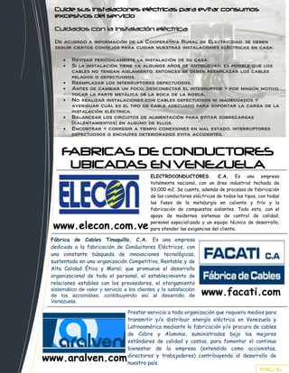 }          Cuide sus instalaciones eléctricas para evitar consumos
           excesivos del servicio
           Cuidados con la instalación eléctrica
           De acuerdo a información de la Cooperativa Rural de Electricidad, se deben
Cuide      seguir ciertos consejos para cuidar nuestras instalaciones eléctricas en casa:

                   Revisar periódicamente la instalación de su casa.
                   Si la instalación tiene ya algunos años de antigüedad, es posible que los
                   cables no tengan aislamiento, entonces se deben reemplazar los cables
                   pelados o defectuosos.
                   Reemplazar los interruptores defectuosos.
                   Antes de cambiar un foco, desconectar el interruptor y por ningún motivo
                   tocar la parte metálica de la boca de la rosca.
                   No realizar instalaciones con cables defectuosos ni inadecuados y
                   averiguar cuál es el tipo de cable adecuado para soportar la carga de la
                   instalación eléctrica.
                   Balancear los circuitos de alimentación para evitar sobrecargas
                   (calentamientos) en alguno de ellos.
                   Encontrar y corregir a tiempo conexiones en mal estado, interruptores
                   defectuosos o enchufes deteriorados evita accidentes.



              FABRICAS DE CONDUCTORES
    de         UBICADAS EN VENEZUELA
                                                      ELECTROCONDUCTORES.            C.A, Es una empresa
                                                      totalmente nacional, con un área industrial techada de
                                                      93.000 m2. Se cuenta, además de procesos de fabricación
                                                      de los conductores eléctricos de todos los tipos, con todas
                                                      las fases de la metalurgia en caliente y frío y la
                                                      fabricación de compuestos aislantes. Todo esto, con el
                                                      apoyo de modernos sistemas de control de calidad,

           www.elecon.com.ve                          personal especializado y un equipo técnico de desarrollo,
                                                      para atender las exigencias del cliente.

          Fábrica de Cables Tinaquillo, C.A. Es una empresa
          dedicada a la fabricación de Conductores Eléctricos, con
          una constante búsqueda de innovaciones tecnológicas,
          sustentada en una organización Competitiva, Rentable y de
          Alta Calidad Ética y Moral; que promueve el desarrollo
          organizacional de todo el personal, el establecimiento de
          relaciones estables con los proveedores, el otorgamiento
          sistemático de valor y servicio a los clientes y la satisfacción
          de los accionistas; contribuyendo así al desarrollo de             www.facati.com
          Venezuela.

                                            Prestar servicio a toda organización que requiera medios para
                                            transmitir y/o distribuir energía eléctrica en Venezuela y
                                            Latinoamérica mediante la fabricación y/o procura de cables
                                            de Cobre y Aluminio, suministrados bajo los mejores
                                            estándares de calidad y costos, para fomentar el continuo
                                            bienestar de la empresa (entendida como accionistas,

         www.aralven.com                    directores y trabajadores) contribuyendo al desarrollo de
                                            nuestro país.
                                                                                                        PAG. 6
 