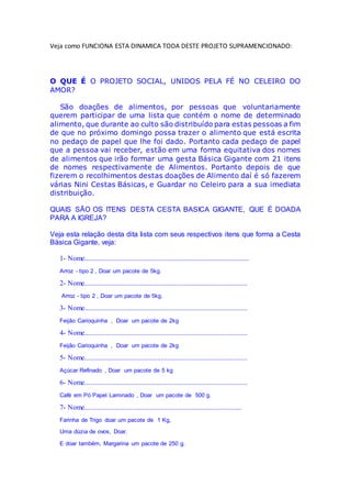 Veja como FUNCIONA ESTA DINAMICA TODA DESTE PROJETO SUPRAMENCIONADO:
O QUE É O PROJETO SOCIAL, UNIDOS PELA FÉ NO CELEIRO DO
AMOR?
São doações de alimentos, por pessoas que voluntariamente
querem participar de uma lista que contém o nome de determinado
alimento, que durante ao culto são distribuído para estas pessoas a fim
de que no próximo domingo possa trazer o alimento que está escrita
no pedaço de papel que lhe foi dado. Portanto cada pedaço de papel
que a pessoa vai receber, estão em uma forma equitativa dos nomes
de alimentos que irão formar uma gesta Básica Gigante com 21 itens
de nomes respectivamente de Alimentos. Portanto depois de que
fizerem o recolhimentos destas doações de Alimento daí é só fazerem
várias Nini Cestas Básicas, e Guardar no Celeiro para a sua imediata
distribuição.
QUAIS SÃO OS ITENS DESTA CESTA BASICA GIGANTE, QUE É DOADA
PARA A IGREJA?
Veja esta relação desta dita lista com seus respectivos itens que forma a Cesta
Básica Gigante, veja:
1- Nome.............................................................................................
Arroz - tipo 2 , Doar um pacote de 5kg.
2- Nome............................................................................................
Arroz - tipo 2 , Doar um pacote de 5kg.
3- Nome............................................................................................
Feijão Carioquinha , Doar um pacote de 2kg
4- Nome............................................................................................
Feijão Carioquinha , Doar um pacote de 2kg
5- Nome............................................................................................
Açúcar Refinado , Doar um pacote de 5 kg
6- Nome............................................................................................
Café em Pó Papel Laminado , Doar um pacote de 500 g.
7- Nome.........................................................................................
Farinha de Trigo doar um pacote de 1 Kg,
Uma dúzia de ovos, Doar.
E doar também, Margarina um pacote de 250 g.
 