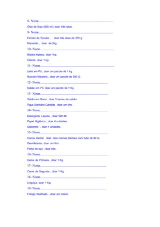 8- Nome............................................................................................
Óleo de Soja (900 ml), doar três latas.
9- Nome............................................................................................
Extrato de Tomate , doar três latas de 370 g.
Macarrão , doar de 2kg
10- Nome...........................................................................................
Batata Inglesa, doar 1kg.
Cebola, doar 1 kg.
11- Nome............................................................................................
Leite em Pó , doar um pacote de 1 kg.
Biscoito Maizena , doar um pacote de 500 G.
12- Nome....................................................................................
Sabão em Pó doar um pacote de 1 Kg.
13- Nome....................................................................................
Sabão em Barra , doar 5 barras de sabão.
Água Sanitária Cândida doar um litro.
14- Nome....................................................................................
Detergente Líquido , doar 500 Ml.
Papel Higiênico , doar 4 unidades.
Sabonete , doar 4 unidades.
15- Nome....................................................................................
Creme Dental doar dois cremes Dentais com tubo de 90 G.
Desinfetante, doar um litro.
Palha de aço , doar três.
16- Nome....................................................................................
Carne de Primeira , doar 1 Kg.
17- Nome..................................................................................
Carne de Segunda , doar 1 Kg.
18- Nome.................................................................................
Linguiça, doar 1 Kg.
19- Nome..................................................................................
Frango Resfriado , doar um inteiro.
 