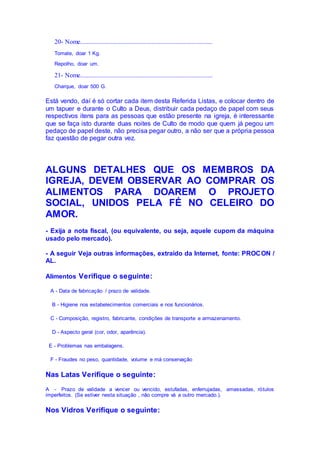 20- Nome..................................................................................
Tomate, doar 1 Kg.
Repolho, doar um.
21- Nome..................................................................................
Charque, doar 500 G.
Está vendo, daí é só cortar cada item desta Referida Listas, e colocar dentro de
um tapuer e durante o Culto a Deus, distribuir cada pedaço de papel com seus
respectivos itens para as pessoas que estão presente na igreja, é interessante
que se faça isto durante duas noites de Culto de modo que quem já pegou um
pedaço de papel deste, não precisa pegar outro, a não ser que a própria pessoa
faz questão de pegar outra vez.
ALGUNS DETALHES QUE OS MEMBROS DA
IGREJA, DEVEM OBSERVAR AO COMPRAR OS
ALIMENTOS PARA DOAREM O PROJETO
SOCIAL, UNIDOS PELA FÉ NO CELEIRO DO
AMOR.
- Exija a nota fiscal, (ou equivalente, ou seja, aquele cupom da máquina
usado pelo mercado).
- A seguir Veja outras informações, extraído da Internet, fonte: PROCON /
AL.
Alimentos Verifique o seguinte:
A - Data de fabricação / prazo de validade.
B - Higiene nos estabelecimentos comerciais e nos funcionários.
C - Composição, registro, fabricante, condições de transporte e armazenamento.
D - Aspecto geral (cor, odor, aparência).
E - Problemas nas embalagens.
F - Fraudes no peso, quantidade, volume e má conservação
Nas Latas Verifique o seguinte:
A - Prazo de validade a vencer ou vencido, estufadas, enferrujadas, amassadas, rótulos
imperfeitos. (Se estiver nesta situação , não compre vá a outro mercado.).
Nos Vidros Verifique o seguinte:
 