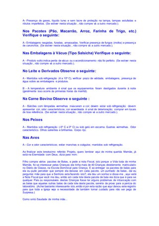 A- Presença de gases, líquido turvo e sem lacre de proteção na tampa, tampas estufadas e
rótulos imperfeitos. (Se estiver nesta situação , não compre vá a outro mercado.).
Nos Pacotes (Pão, Macarrão, Arroz, Farinha de Trigo, etc.)
Verifique o seguinte:
A - Embalagens rasgadas, furadas, amassadas. Verificar presença de fungos (mofos) e presença
de carunchos. (Se estiver nesta situação , não compre vá a outro mercado.).
Nas Embalagens à Vácuo (Tipo Salsicha) Verifique o seguinte:
A - Produto solto indica perda de vácuo ou o acondicionamento não foi perfeito. (Se estiver nesta
situação , não compre vá a outro mercado.).
No Leite e Derivados Observe o seguinte:
A - Mantidos sob refrigeração (4 a 10º C), verificar prazo de validade, embalagens, presença de
água sobre as embalagens e produtos.
B - A temperatura ambiente é sinal que os equipamentos foram desligados durante à noite
(geralmente isso ocorre às primeiras horas da manhã).
Na Carne Bovina Observe o seguinte :
A - Balcões com lâmpadas vermelhas mascaram a cor; devem estar sob refrigeração; devem
apresentar cor, odor característicos; cor esverdeada é sinal de deterioração; comprar em locais
de boa referência. (Se estiver nesta situação , não compre vá a outro mercado.).
Nos Peixes
A - Mantidos sob refrigeração (-5º C a 0º C) ou sob gelo em escama. Guelras vermelhas. Odor
característico. Olhos salientes e brilhantes. Corpo rijo.
Nas Aves
A - Cor e odor característicos; evitar manchas e coágulos; mantidos sob refrigeração.
Ao finalizar este brevíssimo referido Projeto, quero lembrar aqui de minha querida Mamãe, já
está na Eternidade com Deus, dizia para mim:
Filho compra vários pacotes de Balas, e pede a nota Fiscal, isto porque a Vida toda de minha
Mamãe, foi se interessar pelas Crianças ela tinha mais de 40 Crianças devidamente matriculado
no Diário de Classe, na Escola Dominical para Criança. E ao entregar os pacotes de balas para
ela eu pude perceber que sempre ela deixava em cada pacote, um punhado de balas, dai eu
perguntei mãe para que a Senhora esta fazendo isto?, ela deu um sorriso e disse-me , aqui está
a Nota Fiscal que você me deu, então em cada lote deste pacote de bala ela dizia que é para se
qualquer Pais ou responsáveis destas Crianças fosse ter alguns problemas de intoxicação com
as balas que aquelas outras balas de cada lote deste pacote, serviria de prova para a perícia do
laboratório. (Achei bastante interessante isto, então é por esta razão que aqui deixou este registro
para que toda a Igreja veja a necessidade de também tomar cuidado para não ser pego de
Surpresa.)
Como sinto Saudade de minha mãe...
 
