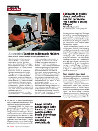 SOCIEDADE
 EDUCAÇÃO


                                                                                                         ‘ Enquanto os nossos
                                                                                                         alunos confundirem
                                                                                                         nós com noz recuso-
                                                                                                         -me a aceitar o ensino
                                                                                                         bilingue’
                                                                                                         Albino Almeida, presidente
                                                                                                         da Confederação das Associações de Pais


                                                                                                         línguas como outras matérias. Nestes ca-
                                                                                                         sos, tende-se a um melhor desempenho,
                                                                                                         na escolaridade», concluiu Paulo Feytor
                                                                                                         Pinto, 46 anos, presidente da Associação
                                                                                                         de Professores de Português, lembrando
                                                                                                         que, «daqui a dez anos, ninguém sobre-
                                                                                                         vive sem saber Inglês».
                                                                                                            Conscientes desta realidade, os res-
                                                                                                         ponsáveis do Ministério da Educação




                                                                                            JOSÉ CARIA
                                                                                                         têm dado apoio ao projecto do British
                                                                                                         Council. Fonte do gabinete da ministra
  Alternativa Também na língua de Molière                                                                Isabel Alçada garantiu à VISÃO que a
  Numa escola da Amadora, aprende-se Físico-Química em Francês
                                                                                                         investigação sobre a utilidade da apren-
                                                                                                         dizagem simultânea em Português e
  «Devoirs pour la prochaine semaine:         nham, quando é preciso responder às                        Inglês vai continuar. Mas a nova respon-
  exercise. Acabei a aula em Francês.         perguntas da professora em Francês,                        sável pela pasta não quer comprometer-
  Agora vamos continuar em Portu-             mas são os primeiros defensores do
                                                                                                         se, para já. Apesar de saber, pessoalmen-
  guês.» Gorete Jubilado, 38 anos, dá por     projecto. «É difícil, mas vale a pena.
  terminada a sessão bilingue da sua aula     Ficamos a saber outra língua para o caso                   te, o que é o ensino bilingue – foi aluna do
  de Físico-Química, na Escola Fernando       de querermos estudar no estrangeiro»,                      Liceu Francês – só tomará posição públi-
  Namora, na Amadora.                         argumenta Patrícia Santos, 14 anos.                        ca depois de conhecer os resultados do
  Como esta, há mais 20, em Portugal.         Normalmente, teriam duas aulas de                          estudo de viabilidade.
  Recebem apoio do Instituto Franco-          Francês por semana, com o projecto têm
  -Português, apresentam o projecto ao        três. «Nessa aula, tento dar vocabulário                   TODOS FALADORES, TODOS IGUAIS
  Ministério da Educação e escolhem           que possa ser útil para a Físico-Química.
                                                                                                         Introduzir o ensino bilingue nas escolas
  disciplinas que possam ser dadas nas        Ao nível da compreensão, estão muito
  duas línguas. Naquele caso, a professora    melhor do que os alunos sem o projecto
                                                                                                         públicas está longe de ser uma medida
  nasceu em França e é bilingue, mas não      bilingue», explica Lúcia Teixeira, 48 anos,                apenas educativa. Tem implicações polí-
  tem de ser assim. «O projecto adapta-       professora de Francês.                                     ticas, sociais e até diplomáticas.
  se aos alunos e aos professores. É isso     E se esta docente está satisfeita com o ní-                   Habituada a reacções diferentes a
  que lhe dá força. A palavra de ordem é a    vel atingido pelos alunos, a de Físico-Quí-                esta iniciativa, Teresa Reilly, consultora
  ﬂexibilidade», diz Fabienne Lallement, 57   mica está mais ainda: «É uma das minhas                    do projecto bilingue do British Council,
  anos, adida de cooperação educativa da      melhores turmas. Ensinar em Francês                        acredita que o tempo e autonomia de cada
  Embaixada de França.                        até veio ajudar, porque estão muito mais
                                                                                                         escola é que devem indicar o caminho.
  Na sala de aula, os alunos – em abun-       atentos. Como professora, tive de actuali-
  dante adolescência – ainda se envergo-      zar-me», garante Gorete Jubilado.                          «Quando começámos em Espanha, há 14
                                                                                                         anos, não fomos muito bem aceites. Ago-
                                                                                                         ra, os pais protestam quando os ﬁlhos não

cial. Em vez de melhor aprendizagem,
pode levar a desaprendizagem, por inca-
pacidade de seguirem as matérias.»            A nova ministra
   Embora partilhada por muitos pais,
esta ansiedade é contrariada pelos estu-
                                              da Educação, Isabel
dos que se têm feito sobre os efeitos do      Alçada, só tomará
bilinguismo na aprendizagem. «Ao con-
trário do estereótipo, o ensino de língua
                                              posição pública
estrangeira potencia a materna. Está          depois de conhecer
provado que o bilinguismo obriga a uma        os resultados
ginástica cerebral que aumenta a ﬂexibi-
lidade em relação a novas situações. Essa     do estudo
                                                                                                                                                        JOSÉ CARLOS CARVALHO




ginástica é tão importante para aprender      de viabilidade
100 v 12 DE NOVEMBRO DE 2009
 