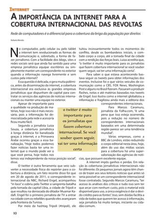 Internet
A importância da internet para a
cobertura internacional das revoltas
Rede de computadores é o diferencial para a cobertura da briga da população por direitos
Rafaela Mendes




N
        o computador, pelo celular ou pelo tablet tuitou incessantemente todos os momentos do
        a internet tem revolucionado as formas de conflito, desde os bombardeios iniciais, o com-
        comunicação e, sobretudo, a forma de fa- bate corpo a corpo, até a tomada final da cidade
zer jornalismo. Com a facilidade dos blogs, sites e com a rendição das forças leais. Luiza acredita que,
redes sociais será que ainda faz sentido para uma “o twitter é muito importante para os jornalistas
empresa jornalística equipar escritórios ou sim- que fazem cobertura internacional se você souber
plesmente manter um correspondente no exterior quem seguir, vai ter uma informação certa”.
quando a informação navega livremente e sem                Para saber o que estava acontecendo bas-
custos pela internet?                                tava seguir os tweets para obter informações dos
       Essa questão é delicada, e gera muita polêmi- eventos. Inclusive foi o que vários veículos de co-
ca, antes da disseminação da internet, a cobertura municação como a CBS, FOX News, Washington
internacional era exclusiva às grandes empresas Post e alguns no Brasil fizeram. Passaram a produzir
jornalísticas que dispunham de capital para con- flashes, notas e até matérias baseadas nos tweets
tratar os serviços das agências de notícias interna- de Engel. Isso ilustra como a internet globalizou a
cionais ou manter uma equipe no exterior.            informação e fragilizou ainda mais a editoria dos
       Apesar de importante para                                       correspondentes internacionais.
a qualidade na produção de ma-                                               Para Marcos Caramuru,
térias, hoje isso não é mais neces-        o twitter é muito           jornalista da Folha.com, “é uma
sário, pois a informação foi de-           importante para             pena que isso esteja ocorrendo,
mocratizada pela rede e acessá-la                                      pois a redução no número de
ficou muito fácil.                        os jornalistas que           correspondentes internacionais
       Segundo a jornalista Luiza          fazem cobertura             baseados em uma determinada
Souza, a cobertura jornalística                                        região parece ser uma tendência
à longa distância foi banalizada        internacional. Se você mundial”.
graças à internet, e a Primavera                                             Várias empresas, como a
                                         souber quem seguir, BBC de Londres, estão reduzindo
Árabe ocorreu graças a essa ba-
nalização, “Hoje todos podemos vai ter uma informação o corpo editorial nesta área, hoje,
fazer noticias basta ter uma in-                                       além do uso das mídias sociais
ternet que o mundo pode ver o
                                                  certa                para a cobertura há uma super-
que você pensa, hoje todos nos                                         valorização das agências de notí-
temos voz independente da nossa posição social”, cias, que possuem excelente equipe.
disse.                                                     A internet impôs ganhos e perdas. Em rela-
       O twitter é outra ferramenta que veio sub- ção às coberturas jornalísticas internacionais não
verter a necessidade física do repórter para a co- foi diferente. Os pequenos jornais agora têm chan-
bertura a distância, um fato recente disso foi que ce de trazer aos seus leitores notícias que antes só
em 20 de agosto de 2011, o correspondente in- seria possível se um correspondente internacional
ternacional da NBC, Richard Engel, acompanhou fosse contratado. Segundo Marcos Caramuru, “ter
“in loco” e cobriu pelo Twitter a sangrenta batalha acesso às análises dos críticos e tudo isso sem ter
pela tomada da capital Líbia, a cidade de Trípoli e que arcar com nenhum custo, pois o material está
que resultou na derrocada do ditador Muamar Ka- disponível para uso, a única exigência é dar o devi-
dafi. Engel foi o primeiro jornalista de TV a entrar do crédito para as fontes”. Isso, sem dúidas facilita a
na cidade com os rebeldes quando eles avançaram vida de todos que querem ter acesso à informação,
pela fronteira da Tunísia.                           seja jornalista há muito tempo, iniciante ou cida-
       Por meio da hashtag Trípoli (#tripoli), ele dão comum.

  10
 