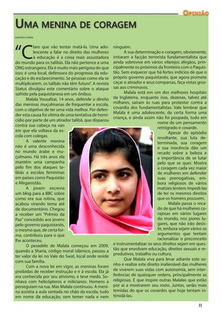 Opinião
Uma menina de coragem
Leandro Lisbôa




“C
          laro que vão tentar matá-la. Uma ado-        ninguém.
          lescente a falar no direito das mulheres            A sua determinação e coragem, obviamente,
          à educação é a coisa mais assustadora        irritaram a facção terrorista fundamentalista que
do mundo para os talibãs. Ela não pertence a uma       ainda sobrevive em vários vilarejos afegãos, prin-
ONG estrangeira. Ela é muito mais perigosa do que      cipalmente os próximos da fronteira com o Paquis-
isso: é uma local, defensora do progresso da edu-      tão. Sem esquecer que há fortes indícios de que o
cação e do esclarecimento. Se pessoas como ela se      próprio governo paquistanês, que agora promete
multiplicarem, os talibãs não têm futuro”. A revista   caçar o atirador e seus comparsas, faça vistas gros-
Status divulgou este comentário sobre o ataque         sas aos criminosos.
sofrido pela paquistanesa em um ônibus.                       Malala está em um dos melhores hospitais
       Malala Yousafzai, 14 anos, defende o direito    da Inglaterra, enquanto isso, dezenas, talvez até
das meninas muçulmanas de frequentar a escola,         milhares, saíram às ruas para protestar contra a
com o objetivo de ter uma vida melhor. Por defen-      covardia dos fundamentalistas. Vale lembrar que
                                                       Malala é uma adolescente, de certa forma uma
der esta causa foi vítima de uma tentativa de homi-
                                                       criança, e ainda assim não foi poupada, tudo em
cídio por parte de um atirador talibã, que disparou
                                                                                nome de um pensamento
contra sua cabeça na van
                                                                                retrógrado e covarde.
em que ela voltava da es-                                                              Apesar do episódio
cola com colegas.
                             Reprodução




                                                                                revoltante, sua luta de-
       A valente menina                                                         terminada, sua coragem
não é uma desconhecida                                                          e sua inocência dão um
no mundo árabe e mu-                                                            recado sobre a beleza e
çulmano. Há três anos ela                                                       a importância de se lutar
mantém uma campanha                                                             pelo que se quer. Mostra
pelo fim dos ataques ta-                                                        a coragem cada vez maior
libãs a escolas femininas                                                       de mulheres em defender
em países como Paquistão                                                        suas prerrogativas, em-
e Afeganistão.                                                                  bora religiosos de vários
       A jovem escrevia                                                         matizes tentem impedi-las
um blog para a BBC sobre                                                        de ter os mesmos direitos
como era sua rotina, que                                                        que os homens possuem.
acabou virando tema até                                                                Malala passa o reca-
de documentário. Chegou                                                         do de que há mulheres co-
a receber um “Prêmio da                                                         rajosas em vários lugares
Paz” concedido aos jovens                                                       do mundo, nos piores lu-
pelo governo paquistanês,                                                       gares, que não irão desis-
o mesmo que, de certa for-                                                      tir, embora sejam vários os
ma, contribuiu para o que                                                       argumentos que tentam
lhe aconteceu.                                                                  racionalizar o preconceito
       O pesadelo de Malala começou em 2009,           e instrumentalizar os seus direitos sejam em ques-
quando a Sharia, código moral islâmico, passou a       tão que envolvam educação, direitos sexuais e re-
                                                       produtivos, trabalho ou cultura.
ter valor de lei no Vale do Swat, local onde reside
                                                              Que Malala viva para levar adiante este so-
com sua família.
       Com a nova lei em vigor, as meninas foram       nho e realize este direito inalienável das mulheres
proibidas de receber instrução e ir à escola. Ela já   de viverem suas vidas com autonomia, sem inter-
era conhecida por seu ativismo, e teve medo. So-       ferências de quaisquer ordens, principalmente as
nhava com helicópteros e milicianos. Homens a          religiosas. E que inspire outras Malalas que estão
perseguiam na rua. Mas Malala continuou. A meni-       por aí a mostrarem seu rosto. Juntas, serão mais
na assistia a aula sentada no chão da escola, tudo     temidas do que os covardes que hoje tentam in-
em nome da educação, sem temer nada e nem              timidá-las.

                                                                                                      11
 