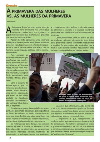 Opinião

A primavera das mulheres
vs. as mulheres da primavera
Rafaela Mendes




A
        “Primavera Árabe” recebeu muita atenção        a corrupção nas altas esferas, a alta dos preços
        na mídia norte-americana, mas um de seus       de alimentos e energia e a escassez econômica
        elementos cruciais tem sido ignorado: o        provocada pela diminuição das oportunidades de
papel impressionante das mulheres nos protestos        emprego.
que varreram o mundo árabe.                                  Como profissionais, além de donas de casa,
      Apesar da mídia apresentar uma cobertura         as mulheres sofreram diretamente com todos
inadequada de seus papéis, as mulheres estiveram       esses problemas e com o sofrimento de seus filhos
presentes e ainda permanecem à frente desses pro-      e maridos. Ou seja, muitos são os desafios que a
testos e, apesar de marcharem lado a lado com os       mulher árabe deverá enfrentar nos próximos anos
homens, sua participação política e efetiva continu-   na busca por igualdade e por direitos sociais.
am limitadas.
      Para começar, as
                            Anja Niedringhaus/AP




mulheres tiveram posição
significativa nas manifes-
tações tunisianas que de-
sencadearam a Primavera
Árabe, muitas vezes mar-
chando pela Avenida Ha-
bib Bourguiba, na capital
Túnis, incentivando seus
maridos e filhos a protes-
tarem.
      Com o estopim do
levante egípcio, que cul-
minou na queda do pre-
sidente Hosni Mubarak,
uma jovem apaixonada,
                                                                Mulheres saem às ruas em manifestação
por meio de um vídeo                                            de apoio à ofensia aérea promovida pela
postado no Facebook,                                            coalizão internacional contra as forças do
convocou uma manifesta-                                         ditador Muamar kadafi, em Benghazi
ção na Praça Tahrir, Cairo,
em 25 de janeiro.                                            É possível que a Primavera Árabe tenha sido
      Entretanto, os gestos da ousadia foram acom-     o início do despertar feminino que há de florescer
panhados pelo medo ocasionado pela expectativa         nos próximos anos. Prova disso é o reconhecimento
do futuro. As mulheres do médio oriente ainda te-      que algumas manifestantes receberam internacio-
mem que seus direitos não sejam garantidos nos         nalmente por lutarem por seus direitos.
novos regimes democráticos, fossem eles liberais,            O importante é que, independente de
patriarcais ou fundamentalismos mulçumanos.            qualquer coisa, algo extremamente importante já
      Os historiadores, sem dúvidas, vão debater       foi conquistado. As mulheres conseguiram iniciar
durante décadas as causas da Primavera Árabe.          a quebra do estereótipo da falta de voz feminina
Entre elas estão os altos índices de desemprego        e, com isso, mostraram que as revoltas conhecidas
das classes instruídas, políticas neoliberais de       por “Primavera Árabe” teriam sido impossíveis sem
privatização, o enfraquecimento dos sindicatos,        as “Mulheres da Primavera”.
   12
 