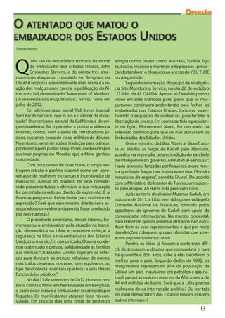 Opinião

O atentado que matou o
embaixador dos Estados Unidos
Thamara Martins




Q
        uais são os verdadeiros motivos da morte       atingiu outros países: como Austrália, Tunísia, Egi-
        do embaixador dos Estados Unidos, John         to, Sudão, levando a morte de oito pessoas , provo-
        Cristopher Stevens, e de outros três ame-      cando também o bloqueio ao acesso do YOU TUBE
ricanos no ataque ao consulado em Benghazi, na         no Afeganistão
Líbia? A resposta aparentemente mais óbvia é a re-            Segundo informação do grupo de inteligên-
ação dos mulçumanos contra a publicação do fil-        cia Site Monitoring Service, no dia 26 de outubro
me anti- islã,denominado “Innocence of Muslims”        , O líder da AL QAEDA, Ayman al-Zawahiri postou
(“A inocência dos muçulmanos”) no You Tube, em         vídeo em sites islâmicos para pedir que os mul-
julho de 2012.                                         çumanos continuem protestando para fechar as
      Em telefonema ao Jornal Wall Street Journal,     embaixadas dos Estados Unidos, inclusive incen-
Sam Bacile declarou que “o islã é o câncer da socie-   tivando o sequestro de ocidentais, para facilitar a
dade”. O americano, natural da Califórnia é de ori-    libertação de presos. Em contrapartida o presiden-
gem israelense, foi o primeiro a postar o vídeo na     te do Egito, Mohammed Morsi, fez um apelo na
internet, contou com a ajuda de 100 doadores ju-       televisão pedindo para que os não atacassem as
deus, custando cerca de cinco milhões de dólares.      Embaixadas dos Estados Unidos
No entanto,somente após a tradução para o árabe,              O vice ministro da Líbia, Wanis al Sharef, acu-
promovida pelo pastor Terry Jones, conhecido por       sa os aliados as forças de Kadafi pelo atentado,
queimar páginas do Alcorão, que o filme ganhou         acredita na represália pela extradição do ex-chefe
notoriedade.                                           de inteligência do governo, Abdullah al-Senoussi”.
      Com pouco mais de duas horas, o longa-me-        Havia granadas lançadas por foguetes, o que mos-
tragem retrata o profeta Maomé como um apro-           tra que havia forças que exploravam isso. Eles são
veitador de mulheres e crianças e incentivador de      resquícios do regime”, acredita Sharef. De acordo
massacres. Apesar do produto ter sido conside-         com o Ministério do Interior da Tunísia, um suspei-
rado preconceituoso e ofensivo, a sua veiculação       to pelo ataque, Ali Harzi, está preso em Túnis.
foi permitida devido ao direito de expressão. E aí            Após a morte do ditador Muamar Kadafi, em
ficam as perguntas: Existe limite para o direito de    outubro de 2011, a Líbia tem sido governada pelo
expressão? Será que esse mesmo direito seria as-       Conselho Nacional de Transição, formado pelos
segurado se um vídeo antissemita fosse produzido       opositores do governo de Kadafi com apoio da
por neo-nazistas?                                      comunidade Internacional. No mundo ocidental,
      O presidente americano, Barack Obama, ho-        há o temor de que os árabes e africanos não esco-
menageou o embaixador pela atuação na transi-          lham bem os seus representantes, e que por meio
ção democrática na Líbia, e prometeu reforçar a        das eleições coloquem grupos islamitas que ame-
segurança na Líbia e nas embaixadas dos Estados        acem o governo democrático .
Unidos no mundo.Em comunicado, Obama conde-                   Porém, os líbios já fizeram a parte mais difí-
nou o atentado e prestou solidariedade às famílias     cil, destronaram o ditador que comandava o país
das vítimas: “Os Estados Unidos rejeitam os esfor-
                                                       há quarenta e dois anos, cabe a eles decidirem o
ços para denegrir as crenças religiosas de outros,
                                                       melhor para o país. Segundo dados de 1992, os
mas todos devemos nos opor, sem equívocos, ao
                                                       mulçumanos representam 97% da população da
tipo de violência insensata que tirou a vida destes
                                                       Líbia,é um país riquíssimo em petróleo e gás na-
funcionários públicos”.
                                                       tural, possui as maiores reservas da África, cerca de
      No dia 11 de setembro de 2012, durante pro-
testo contra o filme em frente a sede em Benghazi,     44 mil milhões de barris. Será que a Líbia precisa
o carro onde estava o embaixador foi atingido por      realmente dessa intervenção política? Ou por trás
foguetes. Os manifestantes atearam fogo no con-        do ideal democrático dos Estados Unidos existem
sulado. Em poucos dias uma onda de protestos           outros interesses?
                                                                                                        13
 