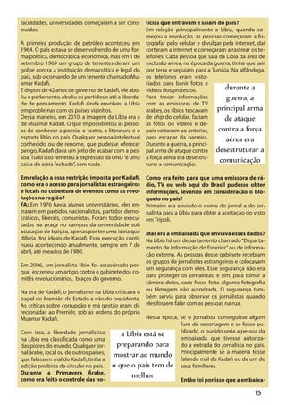 faculdades, universidades começaram a ser cons- tícias que entravam e saíam do país?
truídas.                                              Em relação principalmente a Líbia, quando co-
                                                      meçou a revolução, as pessoas começaram a fo-
A primeira produção de petróleo aconteceu em tografar pelo celular e divulgar pela internet, daí
1964. O país estava se desenvolvendo de uma for- cortaram a internet e começaram a rastrear os te-
ma política, democrática, econômica, mas em 1 de lefones. Cada pessoa que saía da Líbia da área de
setembro 1969 um grupo de tenentes deram um exclusão aérea, na época da guerra, tinha que sair
golpe contra a instituição democrática e legal do por terra e seguiam para a Tunísia. Na alfândega,
país, sob o comando de um tenente chamado Mu- os telefones eram visto-
amar Kadafi.                                          riados para banir fotos e
E depois de 42 anos de governo de Kadafi, ele abo- vídeos dos protestos.             durante a
liu o parlamento, aboliu os partidos e até a liberda- Para trocar informações        guerra, a
de de pensamento. Kadafi ainda envolveu a Líbia com as emissoras de TV
em problemas com os países vizinhos.                  árabes, os líbios trocavam principal arma
Dessa maneira, em 2010, a imagem da Líbia era a de chip do celular, faziam           de ataque
de Muamar Kadafi. O que impossibilitou as pesso- as fotos ou vídeos e de-
as de conhecer a poesia, o teatro, a literatura e o pois voltavam ao anterior,    contra a força
esporte líbio do país. Qualquer pessoa intelectual para escapar da barreira.         aérea era
conhecido ou de renome, que pudesse oferecer Durante a guerra, a princi-
perigo, Kadafi dava um jeito de acabar com a pes- pal arma de ataque contra desestruturar a
soa. Tudo isso remeteu à expressão da ONU “é uma a força aérea era desestru-
caixa de areia fechada”, sem nada.                    turar a comunicação.
                                                                                  comunicação
Em relação a essa restrição imposta por Kadafi,      Como era feito para que uma emissora de rá-
como era o acesso para jornalistas estrangeiros      dio, TV ou web aqui do Brasil pudesse obter
e locais na cobertura de eventos como as revo-       informações, levando em consideração o blo-
luções na região?                                    queio no país?
FA: Em 1976 havia alunos universitários, eles en-    Primeiro era enviado o nome do jornal e do jor-
traram em partidos nacionalistas, partidos demo-     nalista para a Líbia para obter a aceitação do visto
cráticos, liberais, comunistas. Foram todos execu-   em Trípoli.
tados na praça no campus da universidade sob
acusação de traição, apenas por ter uma ideia que    Mas era a embaixada que enviava esses dados?
diferia dos ideais de Kadafi. Essa execução conti-   Na Líbia há um departamento chamado “Departa-
nuou acontecendo anualmente, sempre em 7 de          mento de Informação do Exterior” ou de informa-
abril, até meados de 1980.                           ção externa. As pessoas desse gabinete recebiam
                                                     os grupos de jornalistas estrangeiros e colocavam
Em 2006, um jornalista líbio foi assassinado por-
                                                     um segurança com eles. Esse segurança não era
que escreveu um artigo contra o gabinete dos co-
                                                     para proteger os jornalistas, e sim, para tomar a
mitês revolucionários, braços do governo.
                                                     câmera deles, caso fosse feita alguma fotografia
Na era de Kadafi, o jornalismo na Libia criticava o  ou filmagem não autorizada. O segurança tam-
papel do Premiêr do Estado e não do presidente.      bém servia para observar os jornalistas quando
As críticas sobre corrupção e má gestão eram di-     eles fossem falar com as pessoas na rua.
recionadas ao Premiêr, sob as ordens do próprio
Muamar Kadafi.                                      Nessa época, se o jornalista conseguisse algum
                                                                 furo de reportagem e se fosse pu-
                                                                 blicado, o punido seria a pessoa da
Com isso, a liberdade jornalística         a Líbia está se       embaixada que tivesse autoriza-
na Líbia era classificada como uma
das piores do mundo. Qualquer jor-      preparando para do a entrada do jornalista no país.
nal árabe, local ou de outros países, mostrar ao mundo Principalmente se a matéria fosse
que falassem mal do Kadafi, tinha a                              falando mal do Kadafi ou de um de
edição proibida de circular no país. o que o país tem de seus familiares.
Durante a Primavera Árabe,
como era feito o controle das no-
                                                melhor           Então foi por isso que a embaixa-

                                                                                                    15
 