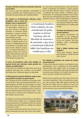 da aqui no Brasil comemorou quando soube da          rar uma nova Constituição para o país, que deverá
morte dele?                                          conter a formação do Governo e outros pontos.
Sim e não só aqui. Na Colômbia, o presidente se      Esse conselho observa muito a história do Brasil,
mostrou contente, pois Kadafi apoiava as Forças      a mudança que houve desde a ditadura para a
Armadas Revolucionárias da Colômbia (FARC).          democracia. A constituição brasileira é bem male-
                                                     ável, não tem centralização de poder, respeita os
Em relação às manifestações culturais, antes direitos humanos, além da liberdade de imprensa
proibidas, com a morte do                                                e de expressão, o que torna a
Kadafi, como é atualmente?                                               Constituição Federal de 1988 e
Hoje há muitas emissoras de
                                      a Constituição brasileira leis brasileiras um modelo para
TV particulares, imprensa li-       é bem maleável, não tem a Líbia.
vre, que criticam o congresso
nacional, os ministros, fazem
                                      centralização de poder,            A mulher teve direito ao voto
                                         respeita os direitos            nessas eleições?
perguntas, sugerem pergun-
                                                                         Na própria constituição do
tas e esperam respostas dos
comandantes do país.
                                         humanos, além da                Conselho ou do Congresso
Hoje a opinião pública é per-        liberdade de imprensa e estáde,necessidade da20% dos
                                                                         cia
                                                                              a
                                                                                 no mínimo,
                                                                                               existên-
mitida, o cidadão pode se ex-      de expressão, o que torna partidos serem constituídos
pressar, o multipartidarismo já
é permitido; os partidos polí-      a Constituição Federal de por mulheres.
ticos devem elaborar progra-        1988 e leis brasileiras um Qual a idade mínima para
mas de desenvolvimento; as                                               votação?
pesquisas feitas nas universi-          modelo para a Líbia              Tanto para homens, quanto
dades independentes, que são                                             para mulheres, a idade mínima
públicas, agora não são mais                                             é de 18 anos.
controladas pelo governo.
                                                     Em relação às punições aos crimes de morte,
O curso de jornalismo tinha sido abolido ou como funciona?
apenas havia uma restrição muito grande em A Líbia está tentando instituir um judiciário justo,
relação às publicações?                              transparente, com a existência de observadores
A formação do jornalista na Líbia é boa como a de internacionais para julgar todos os acusados de
qualquer outro país, mas a prática , na era Kadafi, crimes contra o povo líbio, pois estão perseguindo
era impossível. A diferença agora é a liberdade.     as pessoas que estavam com Kadafi, não para exe-
                                                     cutar, mas para condená-los justamente.
A Líbia já possui sistema eleitoral, onde as pes-
soas podem escolher seu governante?                  Faisal encerrou citando uma frase que escutou em
Em 7 de julho de 2012 foi eleito um Congresso Na- sua época acadêmica. “Nós não proibimos a pala-
cional Geral. O alto Comissariado Eleitoral, com o vra, mas é preciso saber falar apenas quando sua
apoio logístico da ONU, foi quem elegeu os candi- fala não for melhor que seu silêncio” e é por esse
datos para disputar as eleições. O primeiro pleito motivo que a Líbia está se preparando para mos-
em 42 anos teve o acompanhhamento e observa- trar ao mundo o que o país tem de melhor.
ção da União Europeia e do Instituto Carter – Insti-
tuto que leva o nome do 39º presidente dos Esta-
dos Unidos, Jimmy Carter.

As eleições ocorreram de forma limpa e satisfatória
e os líbios ficaram felizes com o resultado. Muitas
pessoas postaram no Facebook as fotos dos dedos
                                                      Leandro Lisbôa




manchados para identificar as cédulas de votação
e confirmar o voto.
O Congresso Nacional Geral é como se fosse o con-                          Embaixada da     Líbia   em
selho constituinte do país. Eles vão ter que elabo-                        Brasília - DF


  16
 