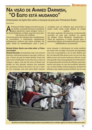 Entrevista

Na visão de Ahmed Darwish,
“O Egito está mudando”
Embaixador do Egito fala sobre a situação do país pós-Primavera Árabe
Rafaela Mendes




A
      Primavera Árabe chegou em diversos paí-                                     considera que os militares que assumiram o
      ses árabes, causando inclusive a queda de                                   poder estão ainda muito ligados ao antigo
      alguns governos muito antigos, como o                                                          regime.
de Hosni Mubarak, no Egito, que teve cerca de 2                                   Há vários aspectos do processo revolucionário
            mil mortos em conflitos.                                              ocorrido no país que resultou na queda
Como boa parte dos desejos dos manifestantes                                      do ditador Hosni Mubarak. Atualmente, o
se concretizou, o movimento rapidamente                                           clima de esperança é muito grande para a
enfraqueceu, embora não tenha acabado. No                                         população egípcia, principalmente para a classe
Egito, ainda há manifestações, pois o povo                                                  trabalhadora e a juventude.

Revista Visões: Qual a sua visão sobre a Prima-                                  nessa situação. A distribuição de renda também
vera Árabe?                                                                      era muito ruim no Egito. Uma parte da população
Ahmed Darwish: Acompanhei tudo com enorme                                        vivia com o equivalente a um ou dois dólares por
interesse, sobretudo porque é meu país, minha na-                                dia. Um absurdo! Não dá pra viver só com isso. Nos
ção, o futuro do país da minha família. Foram três                               últimos anos não houve nenhuma reforma social.
anos como embaixador no Irã, três anos e meio na                                 Uma grande massa da população foi extremamen-
Turquia e, agora, mais de três anos no Brasil, sem                               te impactada pelo aumento da inflação, particular-
dúvida um dos grandes motores dos protestos                                      mente mais grave no caso dos produtos alimentí-
foi a presença massiva de jovens nas rua, a maio-                                cios. A classe média, embora pequena, também foi
ria sem emprego, pois boa parte deles estavam                                    afetada o que explica porque também saiu às ruas,
 Amr Nabil/Associated Press




                              Opositores de Hosni Mubarak jogam pedras em partidários do ex-ditador egípcio em frente a tribunal no Cairo

                                                                                                                                     17
 