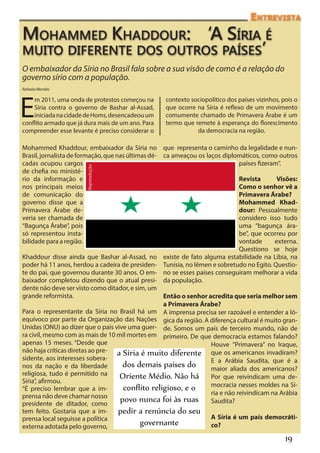 Entrevista

Mohammed Khaddour: ‘A Síria é
muito diferente dos outros países’
O embaixador da Síria no Brasil fala sobre a sua visão de como é a relação do
governo sírio com a população.
Rafaela Mendes




E
    m 2011, uma onda de protestos começou na        contexto sociopolítico dos países vizinhos, pois o
    Síria contra o governo de Bashar al-Assad,      que ocorre na Síria é reflexo de um movimento
    iniciada na cidade de Homs, desencadeou um      comumente chamado de Primavera Árabe é um
conflito armado que já dura mais de um ano. Para    termo que remete à esperança do florescimento
compreender esse levante é preciso considerar o                da democracia na região.

Mohammed Khaddour, embaixador da Síria no que representa o caminho da legalidade e nun-
Brasil, jornalista de formação, que nas últimas dé- ca ameaçou os laços diplomáticos, como outros
cadas ocupou cargos                                                            países fizeram”.
                        Repreodução




de chefia no ministé-
rio da informação e                                                            Revista       Visões:
nos principais meios                                                           Como o senhor vê a
de comunicação do                                                              Primavera Árabe?
governo disse que a                                                            Mohammed Khad-
Primavera Árabe de-                                                            dour: Pessoalmente
veria ser chamada de                                                           considero isso tudo
“Bagunça Árabe”, pois                                                          uma “bagunça ára-
só representou insta-                                                          be”, que ocorreu por
bilidade para a região.                                                        vontade      externa.
                                                                               Questiono se hoje
Khaddour disse ainda que Bashar al-Assad, no existe de fato alguma estabilidade na Líbia, na
poder há 11 anos, herdou a cadeira de presiden- Tunísia, no Iêmen e sobretudo no Egito. Questio-
te do pai, que governou durante 30 anos. O em- no se esses países conseguiram melhorar a vida
baixador completou dizendo que o atual presi- da população.
dente não deve ser visto como ditador, e sim, um
grande reformista.                                  Então o senhor acredita que seria melhor sem
                                                    a Primavera Árabe?
Para o representante da Síria no Brasil há um A imprensa precisa ser razoável e entender a ló-
equívoco por parte da Organização das Nações gica da região. A diferença cultural é muito gran-
Unidas (ONU) ao dizer que o país vive uma guer- de. Somos um país de terceiro mundo, não de
ra civil, mesmo com as mais de 10 mil mortes em primeiro. De que democracia estamos falando?
apenas 15 meses. “Desde que                                         Houve ”Primavera” no Iraque,
não haja críticas diretas ao pre- a Síria é muito diferente que os americanos invadiram?
sidente, aos interesses sobera-                                     E a Arábia Saudita, que é a
nos da nação e da liberdade           dos demais países do          maior aliada dos americanos?
religiosa, tudo é permitido na       Oriente Médio. Não há Por que reivindicam uma de-
Síria”, afirmou.
                                                                    mocracia nesses moldes na Sí-
“É preciso lembrar que a im-          conflito religioso, e o       ria e não reivindicam na Arábia
prensa não deve chamar nosso
presidente de ditador, como
                                     povo nunca foi às ruas Saudita?
tem feito. Gostaria que a im-         pedir a renúncia do seu
prensa local seguisse a política                                     A Síria é um país democráti-
externa adotada pelo governo,
                                            governante               co?

                                                                                                 19
 