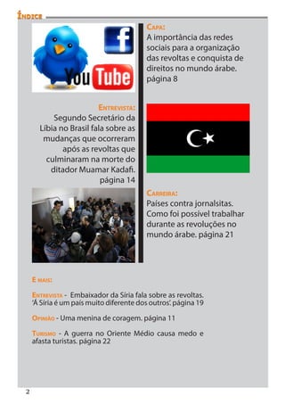 Índice
                                            Capa:
                                            A importância das redes
                                            sociais para a organização
                                            das revoltas e conquista de
                                            direitos no mundo árabe.
                                            página 8


                          Entrevista:
            Segundo Secretário da
        Líbia no Brasil fala sobre as
         mudanças que ocorreram
               após as revoltas que
          culminaram na morte do
           ditador Muamar Kadafi.
                           página 14
                                            Carreira:
                                            Países contra jornalsitas.
                                            Como foi possível trabalhar
                                            durante as revoluções no
                                            mundo árabe. página 21




      E mais:

      Entrevista - Embaixador da Síria fala sobre as revoltas.
      ‘Á Síria é um país muito diferente dos outros’. página 19

      Opinião - Uma menina de coragem. página 11

      Turismo - A guerra no Oriente Médio causa medo e
      afasta turistas. página 22




  2
 