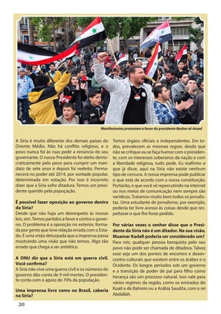 Reprodução




                                             Manifestantes protestam a favor do presidente Bashar al-Assad


A Síria é muito diferente dos demais países do      Temos órgãos oficiais e independentes. Em to-
Oriente Médio. Não há conflito religioso, e o       dos, prevalecem as mesmas regras: desde que
povo nunca foi às ruas pedir a renúncia do seu      não se critique ou se faça humor com o presiden-
governante. O nosso Presidente foi eleito demo-     te, com os interesses soberanos da nação e com
craticamente pelo povo para cumprir um man-         a liberdade religiosa, tudo pode. Eu reafirmo o
dato de sete anos e depois foi reeleito. Perma-     que já disse, aqui na Síria não existe nenhum
necerá no poder até 2014, por vontade popular,      tipo de censura. A nossa imprensa pode publicar
determinada em votação. Por isso é incorreto        o que está de acordo com a nossa constituição.
dizer que a Síria sofre ditadura. Temos um presi-   Portanto, o que você vê repercutindo na internet
dente querido pela popuçação.                       ou nos meios de comunicação nem sempre são
                                                    verídicos. Tratamos muito bem todos os jornalis-
É possível fazer oposição ao governo dentro tas. Uma estudante de jornalismo, por exemplo,
da Síria?                                           poderia ter livre acesso às coisas desde que res-
Desde que não haja um desrespeito às nossas peitasse o que lhe fosse pedido.
leis, sim. Temos partidos a favor e contra o gover-
no. O problema é a oposição no exterior, forma- Por várias vezes o senhor disse que o Presi-
da por gente que teve relação errada com o Esta- dente da Síria não é um ditador. Na sua visão,
do. É uma visão deturpada que a imprensa passa Muamar Kadafi poderia ser considerado um?
mostrando uma visão que não temos. Algo tão Para nós, qualquer pessoa benquista pelo seu
errado que chega a ser antiético.                   povo não pode ser chamada de ditadora. Talvez
                                                    esse seja um dos pontos de encontro e desen-
A ONU diz que a Síria está em guerra civil. contro culturais que existem entre os árabes e o
Você confirma?                                      Ocidente. Os longos períodos sob um governo
A Síria não vive uma guerra civil e os números do e a transição de poder de pai para filho como
governo dão conta de 9 mil mortes. O presiden- herança são um processo natural. Isso vale para
te conta com o apoio de 70% da população.
                                                    vários regimes da região, como os emirados do
Uma imprensa livre como no Brasil, caberia Kuait e de Bahrein ou a Arábia Saudita, com o rei
na Síria?                                           Abdallah.

  20
 