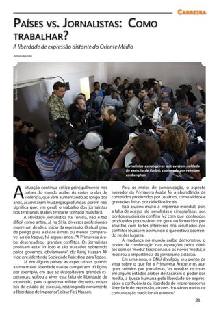 Carreira
Países vs. Jornalistas: Como
trabalhar?
A liberdade de expressão distante do Oriente Médio
Rafaela Mendes
Apu Gomes/Folhapress




                                                                  Jornalistas estrangeiros entrevistam soldado
                                                                  do exército de Kadafi, capturado por rebeldes
                                                                  em Benghazi




A
        situação continua crítica principalmente nos             Para os meios de comunicação, o aspecto
        países do mundo árabe. As várias ondas de         inovador da Primavera Árabe foi a abundância de
        violência, que vêm aumentando ao longo dos        conteúdos produzidos por usuários, como vídeos e
anos, acarretaram mudanças profundas, porém não           gravações feitas por cidadãos locais.
significa que, em geral, o trabalho dos jornalistas              Isso ajudou muito a imprensa mundial, pois
nos territórios árabes tenha se tornado mais fácil.       a falta de acesso de jornalistas e cinegrafistas aos
       A atividade jornalística na Tunísia, não é tão     pontos cruciais do conflito fez com que conteúdos
difícil como antes. Já na Síria, diversos profissionais   produzidos por usuários em geral ou fornecidos por
morreram desde o início da repressão. O atual grau        ativistas com fortes interesses nos resultados dos
de perigo para a classe é mais ou menos compará-          conflitos levassem ao mundo o que estava ocorren-
vel ao do Iraque, há alguns anos . “A Primavera Ára-      do nestes lugares.
be desencadeou grandes conflitos. Os jornalistas                 A mudança no mundo árabe demonstrou o
                                                          poder da combinação das aspirações pelos direi-
precisam estar in loco e são atacados sobretudo
                                                          tos com os ‘media’ tradicionais e os novos ‘media’, e
pelos governos, obviamente”, diz Faraj Hassan Ali
                                                          mostrou a importância do jornalismo cidadão.
vice-presidente da Sociedade Palestina para Todos.               Em uma nota, a ONU divulgou seu ponto de
       Já em alguns países, as expectativas quanto        vista sobre o que foi a Primavera Árabe e os ata-
a uma maior liberdade não se cumpriram. “O Egito,         ques sofridos por jornalistas, “as revoltas recentes
por exemplo, em que se depositavam grandes es-            em alguns estados árabes destacaram o poder dos
peranças, voltou a viver esta falta de liberdade de       media, a busca humana pela liberdade de expres-
expressão, pois o governo militar decretou novas          são e a confluência da liberdade de imprensa com a
leis de estado de exceção, restringindo novamente         liberdade de expressão, através dos vários meios de
a liberdade de imprensa”, disse Farj Hassan.              comunicação tradicionais e novos”.
                                                                                                            21
 
