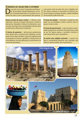 Cuidados ao viajar para o exterior

D
     e acordo com o livro “Superdicas de Etique-       com quem você vai estar. No caso, cidadãos ára-
     ta”, da jornalista Claudia Matarazzo, ao via-     bes. Dessa maneira, é necessário se informar an-
     jar, é fundamental estar em sintonia com o        tes de chegar ao próprio destino, coletar detalhes
modo de vida e com o pensamento das pessoas            do local para onde está indo.

Nome correto do país a visitar – o México, origi-      O nome da capital - confundir a capital do país
nalmente chama-se Estados Mexicanos Unidos; a          pode ser um problema, então é preciso não es-
Alemanha, República Federal da Alemanha, mes-          quecer onde se está.
mo que não haja mais uma República Democrática
da Alemanha (Alemanha Ocidental).                      O nome do governante - e das principais autori-
                                                       dades do governo nacional e da região para onde
A forma de governo – democracia parlamenta-            se vai. Em alguns países, o primeiro ministro é
rista, democracia constitucional, ditadura, monar-     mais importante que o presidente.
quia, é bom saber também o que isso significa, pois
o país pode se chamar “república” e ainda assim ser    Se existe uma religião nacional – e qual é ela.
uma ditadura. Isso faz diferença no sentimento na-     Não é conveniente presumir, por exemplo, que
cional da população.                                   todos os países árabes são muçulmanos.


                                                Temple of Apollo, Líbia




                                                                            Reprodução
       Reprodução




                                                                                         Mosquee of Okba, Tunísia
                                 Reprodução
Maria Madai Khevisng




                                                                          Citadel of Aleppo, norte da Síria

                                                                                                              23
 