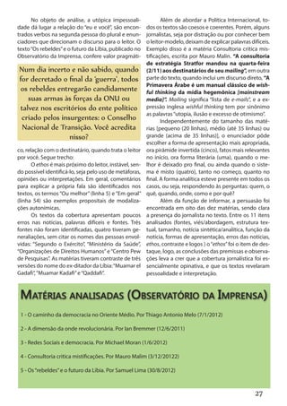 No objeto de análise, a utópica impessoali-                Além de abordar a Política Internacional, to-
dade dá lugar a relação do “eu e você”, são encon-        dos os textos são coesos e coerentes. Porém, alguns
trados verbos na segunda pessoa do plural e enun-         jornalistas, seja por distração ou por conhecer bem
ciadores que direcionam o discurso para o leitor. O       o leitor-modelo, deixam de explicar palavras difíceis.
texto “Os rebeldes” e o futuro da Líbia, publicado no     Exemplo disso é a matéria Consultoria critica mis-
Observatório da Imprensa, confere valor pragmáti-         tificações, escrita por Mauro Malin. “A consultoria
                                                          de estratégia Stratfor mandou na quarta-feira
Num dia incerto e não sabido, quando                      (2/11) aos destinatários de seu mailing”, em outra
for decretado o final da ‘guerra’, todos                  parte do texto, quando inclui um discurso direto, “A
                                                          Primavera Árabe é um manual clássico de wish-
os rebeldes entregarão candidamente                       ful thinking da mídia hegemônica [mainstream
   suas armas às forças da ONU ou                         media]”. Mailing significa “lista de e-mails”, e a ex-
talvez nos escritórios do ente político                   pressão inglesa wishful thinking tem por sinônimo
                                                          as palavras “utopia, ilusão e excesso de otimismo”.
 criado pelos insurgentes: o Conselho                            Independentemente do tamanho das maté-
 Nacional de Transição. Você acredita                     rias [pequeno (20 linhas), médio (até 35 linhas) ou
                 nisso?                                   grande (acima de 35 linhas)], o enunciador pôde
                                                          escolher a forma de apresentação mais apropriada,
co, relação com o destinatário, quando trata o leitor     ora pirâmide invertida (cinco), fatos mais relevantes
por você. Segue trecho:                                   no início, ora forma literária (uma), quando o me-
       O ethos é mais próximo do leitor, instável, sen-   lhor é deixado pro final, ou ainda quando o siste-
do possível identificá-lo, seja pelo uso de metáforas,    ma é misto (quatro), tanto no começo, quanto no
opiniões ou interpretações. Em geral, comentários         final. A forma analítica esteve presente em todos os
para explicar a própria fala são identificados nos        casos, ou seja, respondendo às perguntas: quem, o
textos, os termos “Ou melhor” (linha 5) e “Em geral”      quê, quando, onde, como e por quê?
(linha 54) são exemplos propositais de modaliza-                 Além da função de informar, a persuasão foi
ções autonímicas.                                         encontrada em oito das dez matérias, sendo clara
       Os textos da cobertura apresentam poucos           a presença do jornalista no texto. Entre os 11 itens
erros nas notícias, palavras difíceis e fontes. Três      analisados (fontes, viés/abordagem, estrutura tex-
fontes não foram identificadas, quatro tiveram ge-        tual, tamanho, notícia sintética/analítica, função da
neraliações, sem citar os nomes das pessoas envol-        notícia, formas de apresentação, erros das notícias,
vidas: “Segundo o Exército”, “Ministério da Saúde”,       ethos, contraste e logos ) o “ethos” foi o item de des-
“Organizações de Direitos Humanos” e “Centro Pew          taque, logo, as conclusões das premissas e observa-
de Pesquisas”. As matérias tiveram contraste de três      ções leva a crer que a cobertura jornalística foi es-
versões do nome do ex-ditador da Líbia: “Muamar el        sencialmente opinativa, e que os textos revelaram
Gadafi”, “Muamar Kadafi” e “Qaddafi”.                     pessoalidade e interpretação.



 Matérias analisadas (Observatório da Imprensa)
 1 - O caminho da democracia no Oriente Médio. Por Thiago Antonio Melo (7/1/2012)

 2 - A dimensão da onde revolucionária. Por Ian Bremmer (12/6/2011)

 3 - Redes Sociais e democracia. Por Michael Moran (1/6/2012)

 4 - Consultoria critica mistificações. Por Mauro Malim (3/12/20122)

 5 - Os “rebeldes” e o futuro da Líbia. Por Samuel Lima (30/8/2012)



                                                                                                          27
 