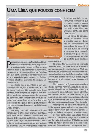 Crônica
Uma Líbia que poucos conhecem
Rafaela Mendes

                                                                      do-se ao laranjado do de-
                                                                      serto, mas a verdade é que
 Reprodução




                                                                      o projeto resulta em cerca
                                                                      80% de todos os vegetais
                                                                      produzidos na Líbia, em
                                                                      um lugar conhecido como
                                                                      “Vale da vida”.
                                                                           Já no Sul do país, apa-
                                                                      recem os terrenos áridos
                                                                      à medida que as dunas
                                                                      vão se aproximando, até
                                                                      que, o final da tarde, já no
                                                                      seio das dunas de Murzuq,
                                                                      acha-se um local tranquilo
                                                                      e agradável para montar
                                             Oásis no deserto líbio   o acampamento, o abri-
                                                                      go perfeito para qualquer


P
      repararam-se os jeeps Toyota Land Crui-      eventualidade.
      ser de tração às quatro rodas, espaçosos           Já o lado Norte, próximo ao chamado
      e praticamente novos, verifica-se uma        “Mar de Areia”, da para apreciar as milena-
vez mais todo o equipamento e, por último,         res figuras rupestres existentes em Wadi Ma-
carrega-se a  pick-up  apelidada de “kitchen       thkendoush. Da aridez de um leito de rio res-
car”  que sonha acompanhar logisticamente          sequido saltam à vista elefantes, zebras, bois,
a curta  expedição  pelo deserto do Sahara.        avestruzes, burros e girafas, e ainda, alguns
Primeiro objetivo: as dunas de Murzuq. En-         humanos caçadores ou como são conheci-
tão vamos lá.                                      dos xamãs.
      A estrada que a une Ubari  a um vale               São dezenas de figuras rupestres data-
transfigurado, viçoso e verdejante, a razão        das de 10.000 a 7.000 a.C., esculpidas ao lon-
de tanto verde em tão inóspito local é, na         go dos 12 quilômetros de falésia rochosa que
verdade, bem simples de explicar. Um dos           acompanha o rio. As figuras fazem adivinhar
vários projetos megalômanos do governo             uma savana repleta de vida animal, no que
do período Kadafi consistiu em produzir ve-        agora é um dos maiores desertos do planeta.
getais em pleno deserto, após a descober-          Que é como quem diz, dunas, dunas e mais
ta de veios de água, a pouca profundidade          dunas e uma nova noite com céu estrelado.
precisamente no vale entre as localidades de             Fazem parte da belíssima paisagem da
Shaba e Ubari.                                     Líbia alguns lagos rodeados de palmeiras
      Ao longo de 200 quilômetros, foram           que se esforçavam por contrariar os tons la-
construídas e oferecidas grandes quintas a         ranjados da bela paisagem de areia e dunas.
habitantes locais, cada uma com “círculos” de            Os mais conhecidos são o lago Mefuo,
plantio de três a cinco quilômetros de raio, ir-   depois o Gabr-Aun e o lago seco Mandara e
rigados com a água recém-descoberta. Uma           por fim o belíssimo Umm Al Ma literalmente
visão no mínimo surpreendente aos turistas,        “Mãe de Água”, onde o céu e a areia se en-
os enormes círculos verdejantes misturan-          contram, formando uma paisagem incrível.

                                                                                             29
 