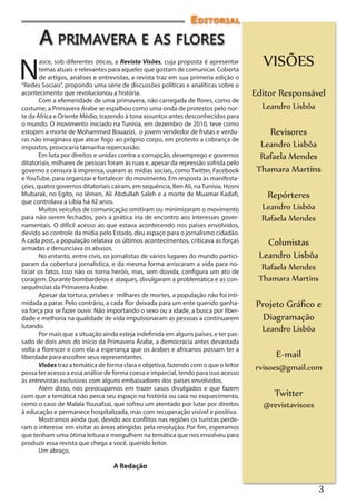 Editorial
      A primavera e as flores
                                                                                        VISÕES
N
       asce, sob diferentes óticas, a Revista Visões, cuja proposta é apresentar
       temas atuais e relevantes para aqueles que gostam de comunicar. Coberta
       de artigos, análises e entrevistas, a revista traz em sua primeria edição o
“Redes Sociais”, propondo uma série de discussões políticas e analíticas sobre o
acontecimento que revolucionou a história.                                            Editor Responsável
       Com a efemeridade de uma primavera, não carregada de flores, como de
costume, a Primavera Árabe se espalhou como uma onda de protestos pelo nor-             Leandro Lisbôa
te da África e Oriente Médio, trazendo à tona assuntos antes desconhecidos para
o mundo. O movimento iniciado na Tunísia, em dezembro de 2010, teve como
estopim a morte de Mohammed Bouazizi, o jovem vendedor de frutas e verdu-                 Revisores
ras não imaginava que atear fogo ao próprio corpo, em protesto a cobrança de
impostos, provocaria tamanha repercussão.                                               Leandro Lisbôa
       Em luta por direitos e unidas contra a corrupção, desemprego e governos          Rafaela Mendes
ditatoriais, milhares de pessoas foram às ruas e, apesar da repressão sofrida pelo
governo e censura à imprensa, usaram as mídias sociais, como Twitter, Facebook         Thamara Martins
e YouTube, para organizar e fortalecer do movimento. Em resposta às manifesta-
ções, quatro governos ditatoriais caíram, em sequência, Ben Ali, na Tunísia, Hosni
Mubarak, no Egito, no Iêmen, Ali Abdullah Saleh e a morte de Muamar Kadafi,               Repórteres
que controlava a Líbia há 42 anos.
       Muitos veículos de comunicação omitiram ou minimizaram o movimento               Leandro Lisbôa
para não serem fechados, pois a prática iria de encontro aos interesses gover-          Rafaela Mendes
namentais. O difícil acesso ao que estava acontecendo nos países envolvidos,
devido ao controle da mídia pelo Estado, deu espaço para o jornalismo cidadão.
A cada post, a população relatava os últimos acontecimentos, criticava as forças
armadas e denunciava os abusos. 
                                                                                         Colunistas
       No entanto, entre civis, os jornalistas de vários lugares do mundo partici-     Leandro Lisbôa
param da cobertura jornalística, e da mesma forma arriscaram a vida para no-
ticiar os fatos. Isso não os torna heróis, mas, sem dúvida, configura um ato de
                                                                                        Rafaela Mendes
coragem. Durante bombardeios e ataques, divulgaram a problemática e as con-            Thamara Martins
sequências da Primavera Árabe.
       Apesar da tortura, prisões e  milhares de mortes, a população não foi inti-
midada a parar. Pelo contrário, a cada flor deixada para um ente querido ganha-        Projeto Gráfico e
va força pra se fazer ouvir. Não importando o sexo ou a idade, a busca por liber-
dade e melhoria na qualidade de vida impulsionaram as pessoas a continuarem              Diagramação
lutando.                                                                                Leandro Lisbôa
       Por mais que a situação ainda esteja indefinida em alguns países, e ter pas-
sado de dois anos do início da Primavera Árabe, a democracia antes devastada
volta a florescer e com ela a esperança que os árabes e africanos possam ter a
liberdade para escolher seus representantes.                                                E-mail
       Visões traz a temática de forma clara e objetiva, fazendo com o que o leitor   rvisoes@gmail.com
possa ter acesso a essa análise de forma coesa e imparcial, tendo para isso acesso
às entrevistas exclusivas com alguns embaixadores dos países envolvidos.
       Além disso, nos preocupamos em trazer casos divulgados e que fazem
com que a temática não perca seu espaço na história ou caia no esquecimento,               Twitter
como o caso de Malala Yousafzai, que sofreu um atentado por lutar por direitos          @revistavisoes
à educação e permanece hospitalizada, mas com recuperação visível e positiva.
       Mostramos ainda que, devido aos conflitos nas regiões os turistas perde-
ram o interesse em visitar as áreas atingidas pela revolução. Por fim, esperamos
que tenham uma ótima leitura e mergulhem na temática que nos envolveu para
produzir essa revista que chega a você, querido leitor.
       Um abraço,

                                   A Redação


                                                                                                         3
 