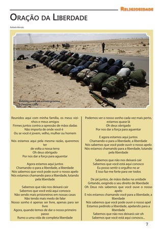 Religiosidade
Oração da Liberdade
Rafaela Mendes
    Apu Gomes/Folhapress




                           Rebeldes oram em estrada próximo
                           a Zwetyna, Líbia



 Reunidos aqui com minha família, os meus vizi-               Podemos ver o nosso sonho cada vez mais perto,
               nhos e meus amigos                                           estamos quase lá
  Firmes juntos contra a opressão de mãos dadas                             Oh deus obrigado
           Não importa de onde você é                               Por nos dar a força para aguentar
   Ou se você é jovem, velho, mulher ou homem
                                                                       E agora estamos aqui juntos
 Nós estamos aqui pela mesma razão, queremos                     Chamando-o para a liberdade, a liberdade
                        ter                                   Nós sabemos que você pode ouvir o nosso apelo
              de volta a nossa terra                          Nós estamos chamando para a liberdade, lutando
               Oh deus obrigado                                              pela liberdade
        Por nos dar a força para aguentar
                                                                    Sabemos que não nos deixará cair
           Agora estamos aqui juntos                               Sabemos que você está aqui conosco
    Chamando-o para a liberdade, a liberdade                          Eu posso sentir o orgulho no ar
 Nós sabemos que você pode ouvir o nosso apelo                       E isso faz-me forte para ver todos
 Nós estamos chamando para a liberdade, lutando
                pela liberdade                                     De pé juntos, de mãos dadas na unidade
                                                                 Gritando, exigindo o seu direito de liberdade
        Sabemos que não nos deixará cair                      Oh Deus nós sabemos que você ouve o nosso
      Sabemos que você está aqui conosco                                             apelo
   Não sendo mais prisioneiros em nossas casas                E nós estamos chamando você para a liberdade, a
          Não tendo mais medo de falar                                            liberdade
 Nosso sonho é apenas ser livre, apenas para ser               Nós sabemos que você pode ouvir o nosso apel
                      livre                                     Estamos pedindo a liberdade, apelando para a
  Agora, quando temos de dar o nosso primeiro                                     liberdade
                     passo                                           Sabemos que não nos deixará cair oh
     Rumo a uma vida de completa liberdade                          Sabemos que você está aqui conosco...
                                                                                                          7
 