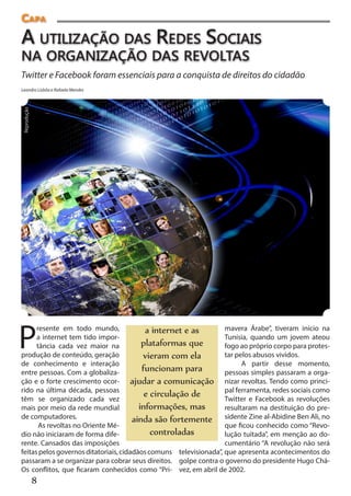Capa

A utilização das Redes Sociais
na organização das revoltas
Twitter e Facebook foram essenciais para a conquista de direitos do cidadão
Leandro Lisbôa e Rafaela Mendes
Reprodução




P
      resente em todo mundo,               a internet e as         mavera Árabe”, tiveram início na
      a internet tem tido impor-                                   Tunísia, quando um jovem ateou
      tância cada vez maior na            plataformas que          fogo ao próprio corpo para protes-
produção de conteúdo, geração             vieram com ela           tar pelos abusos vividos.
de conhecimento e interação                                              A partir desse momento,
entre pessoas. Com a globaliza-           funcionam para           pessoas simples passaram a orga-
ção e o forte crescimento ocor- ajudar a comunicação nizar revoltas. Tendo como princi-
rido na última década, pessoas                                     pal ferramenta, redes sociais como
têm se organizado cada vez
                                           e circulação de         Twitter e Facebook as revoluções
mais por meio da rede mundial            informações, mas          resultaram na destituição do pre-
de computadores.                       ainda são fortemente sidente Zine al-Abidine Ben Ali, no
       As revoltas no Oriente Mé-                                  que ficou conhecido como “Revo-
dio não iniciaram de forma dife-             controladas           lução tuitada”, em menção ao do-
rente. Cansados das imposições                                     cumentário “A revolução não será
feitas pelos governos ditatoriais, cidadãos comuns televisionada”, que apresenta acontecimentos do
passaram a se organizar para cobrar seus direitos. golpe contra o governo do presidente Hugo Chá-
Os conflitos, que ficaram conhecidos como “Pri- vez, em abril de 2002.
             8
 