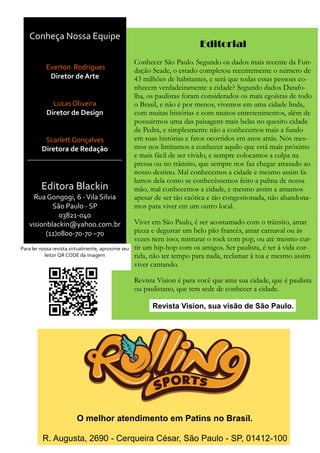 Conheça Nossa Equipe
Everton Rodrigues
Diretor de Arte
Lucas Oliveira
Diretor de Design
Scarlett Gonçalves
Diretora de Redação
Editora Blackin
Rua Gongogi, 6 -Vila Silvia
São Paulo - SP
03821-040
visionblackin@yahoo.com.br
(11)0800-70-70 –70
O melhor atendimento em Patins no Brasil.
R. Augusta, 2690 - Cerqueira César, São Paulo - SP, 01412-100
Para ler nossa revista virtualmente, aproxime seu
leitor QR CODE da imagem
Editorial
Conhecer São Paulo. Segundo os dados mais recente da Fun-
dação Seade, o estado completou recentemente o número de
43 milhões de habitantes, e será que todas essas pessoas co-
nhecem verdadeiramente a cidade? Segundo dados Datafo-
lha, os paulistas foram considerados os mais egoístas de todo
o Brasil, e não é por menos, vivemos em uma cidade linda,
com muitas histórias e com muitos entretenimentos, além de
possuirmos uma das paisagens mais belas no quesito cidade
de Pedra, e simplesmente não a conhecemos mais a fundo
em suas histórias e fatos ocorridos em anos atrás. Nós mes-
mos nos limitamos a conhecer aquilo que está mais próximo
e mais fácil de ser vivido, e sempre colocamos a culpa na
pressa ou no trânsito, que sempre nos faz chegar atrasado ao
nosso destino. Mal conhecemos a cidade e mesmo assim fa-
lamos dela como se conhecêssemos feito a palma de nossa
mão, mal conhecemos a cidade, e mesmo assim a amamos
apesar de ser tão caótica e tão congestionada, não abandona-
mos para viver em um outro local.
Viver em São Paulo, é ser acostumado com o trânsito, amar
pizza e degustar um belo pão francês, amar carnaval ou ás
vezes nem isso; misturar o rock com pop, ou até mesmo cur-
tir um hip-hop com os amigos. Ser paulista, é ter á vida cor-
rida, não ter tempo para nada, reclamar à toa e mesmo assim
viver cantando.
Revista Vision é para você que ama sua cidade, que é paulista
ou paulistano, que tem sede de conhecer a cidade.
Revista Vision, sua visão de São Paulo.
 