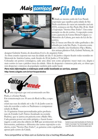 Voltada ao mesmo estilo da Cow Parade
(exposição que espalhou pela cidade de São
Paulo esculturas de vacas em tamanho real em
2010), começou em São Paulo Dia 28 de Abril
a Exposição “Sorriso Para Todos”. Em come-
moração ao dia do sorriso. A exposição conta
com a parceria da Creme Dental Colgate e o
Ministério da Cultura, por meio da Lei do In-
centivo.
São 21 bocas em fibra de vidro grafitadas e dis-
tribuída por toda São Paulo. A amostra conta
com o trabalho dos Grafiteiros Flip e Binho,
dos artistas plásticos Feik, Gabriel Nehemy, da
designer Gabriela Tonini, do desenhista Evol e do arquiteto Galo.
As obras estarão expostas nas ruas da cidade até dia 11 de Junho e depois ficarão todas reunidas no
Memorial da América Latina, onde ficarão de 20 de Junho a 19 de Julho.
Colocadas em pontos estratégicos, cada uma delas tem como propósito trazer mais cor, alegria e
mais sorriso às ruas e prédios cinza da cidade. Além de despertar o interesse pela arte, as obras que-
rem despertar o interesse da população também pela saúde bucal.
Para mais informações e endereços onde estão localizado os sorrisos, acesse:
http://www.colgate.com.br/sorrisoparatodos
Outra exposição que está acontecendo em São
Paulo, é a Guitar Parade.
Em comemoração aos 30 anos do Rock in Rio, a expo-
sição
estará nas ruas da cidade até o dia 11 de Junho com in-
tuito de convidar a todos os Paulistanos a comparecer
cidade do Rock.
As 10 guitarras foram personalizadas pelos profissio-
nais do Estúdio Led’s Tattoo (localizado na avenida
Paulista), que se juntou em parceria com a Rádio Mix.
Cada guitarra possui um estilo próprio, e fazem home-
nagens a cada uma das edições do RiR que aconteceram até hoje.
Irreverentes, autênticas e diferentes das outras exposições a céu
aberto, como "Sorriso Para Todos", as guitarras estão espalhadas
apenas pelo centro da Cidade.
Para compartilhar as fotos com as Guitarras Use a hashtag #GuitarParade
Guitarra que está localizada em frente ao
teatro municipal. Faz homenagem aos 30
anos RiR. Guitarra oficial de aniversário
 