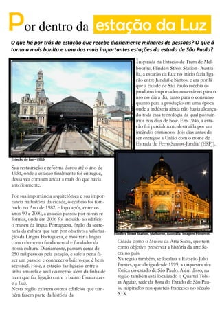 Inspirada na Estação de Trem de Mel-
bourne, Flinders Street Station- Austrá-
lia, a estação da Luz no início fazia liga-
ção entre Jundiaí e Santos, e era por lá
que a cidade de São Paulo recebia os
produtos importados necessários para o
uso no dia a dia, tanto para o consumo
quanto para a produção em uma época
onde a indústria ainda não havia alcança-
do toda essa tecnologia da qual possuir-
mos nos dias de hoje. Em 1946, a esta-
ção foi parcialmente destruída por um
incêndio criminoso, dois dias antes de
ser entregue a União com o nome de
Estrada de Ferro Santos-Jundiaí (ESFJ).
Estação da Luz—2015
Flinders Street Station, Melburne, Austrália. Imagem Pinterest.
Sua restauração e reforma durou até o ano de
1951, onde a estação finalmente foi entregue,
dessa vez com um andar a mais do que havia
anteriormente.
Por sua importância arquitetônica e sua impor-
tância na história da cidade, o edifício foi tom-
bado no Ano de 1982, e logo após, entre os
anos 90 e 2000, a estação passou por novas re-
formas, onde em 2006 foi incluído ao edifício
o museu da língua Portuguesa, órgão da secre-
taria da cultura que tem por objetivo a valoriza-
ção da Língua Portuguesa, e mostrar a língua
como elemento fundamental e fundador da
nossa cultura. Diariamente, passam cerca de
250 mil pessoas pela estação, e vale a pena fa-
zer um passeio e conhecer o bairro que é bem
acessível. Hoje, a estação faz ligação entre a
linha amarela e azul do metrô, além da linha de
trem que faz ligação entre o bairro Guaianazes
e a Luz.
Nesta região existem outros edifícios que tam-
bém fazem parte da história da
O que há por trás da estação que recebe diariamente milhares de pessoas? O que á
torna a mais bonita e uma das mais importantes estações do estado de São Paulo?
Cidade como o Museu da Arte Sacra, que tem
como objetivo preservar a história da arte Sa-
cra no país.
Na região também, se localiza a Estação Julio
Prestes, que abriga desde 1999, a orquestra sin-
fônica do estado de São Paulo. Além disso, na
região também está localizado o Quartel Tobi-
as Aguiar, sede da Rota do Estado de São Pau-
lo, inspirados nos quarteis franceses no século
XIX.
Por dentro da estação da Luz
 