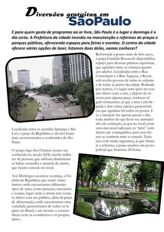 E para quem gosta de programas ao ar livre, São Paulo é o lugar e domingo é o
dia certo. A Prefeitura da cidade investiu na manutenção e reformas de praças e
parques públicos, oferecendo espaços para feiras e eventos. O centro da cidade
oferece várias opções de lazer, listamos duas delas, vamos conhecer?
Reformada a pouco mais de dois anos,
a praça Franklin Roosevelt disponibiliza
espaço para diversas práticas esportivas,
que agradam tanto as crianças quanto
aos adultos. Localizada entre a Rua
Consolação e a Rua Augusta, a Roose-
velt recebe pessoas de todas as culturas
e de todas as partes da cidade. Rodeada
por teatros, é o lugar certo para ter con-
tato direto com a arte, e depois de en-
cenar para alguma peça, conhecer al-
gum restaurante, já que a área é privile-
giada e tem várias opções gastronômi-
cas que agradam há todos os gostos. E
se a intenção for apenas passar o dia,
nada melhor do que levar seu animalzi-
nho de estimação, já que no local existe
uma área reservada para os “pets” com
direito até a banquinhos para seus do-
nos se sentirem mais a vontade. Tudo
isso com muita segurança, já que duran-
te a reforma, a praça recebeu um posto
policial que funciona 24 horas.
Localizada entre as avenidas Ipiranga e São
Luis, a praça da República é um dos locais
mais movimentados e conhecidos de São
Paulo.
O antigo lago dos Churros (como era
conhecida no século XIX) recebe milha-
res de pessoas, que utilizam diariamente
as linhas vermelha e amarela do metrô,
que fazem conexão no local.
Aos Domingos acontece na praça, a Fei-
rinha da República, que reúne várias
bancas onde encontramos diferentes
tipos de artes, como pinturas, artesanato
e roupas, lugar onde o artista tem conta-
to direto com seu público, além da praça
de alimentação, onde encontramos uma
variedade gastronômica de todos os lu-
gares do Brasil, e até mesmo o contato
direto com os cozinheiros e os proprie-
tários .
 