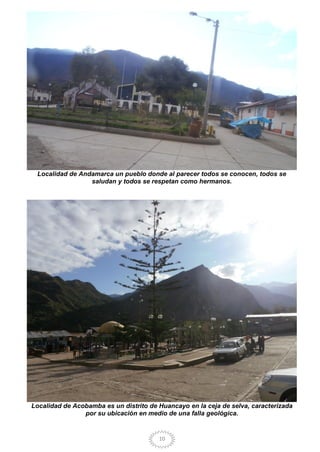 10
Localidad de Andamarca un pueblo donde al parecer todos se conocen, todos se
saludan y todos se respetan como hermanos.
Localidad de Acobamba es un distrito de Huancayo en la ceja de selva, caracterizada
por su ubicación en medio de una falla geológica.
 