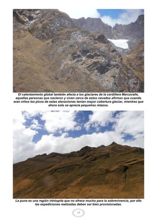 19
El calentamiento global también afecta a los glaciares de la cordillera Marcavalle,
aquellas personas que nacieron y viven cerca de estos nevados afirman que cuando
eran niños los picos de estas elevaciones tenían mayor cobertura glaciar, mientras que
ahora solo se aprecia pequeños retazos.
La puna es una región inhóspita que no ofrece mucho para la sobrevivencia, por ello
las expediciones realizadas deben ser bien provisionadas.
 