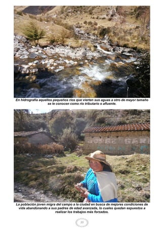 20
En hidrografía aquellos pequeños ríos que vierten sus aguas a otro de mayor tamaño
se le conocen como río tributario o afluente.
La población joven migra del campo a la ciudad en busca de mejores condiciones de
vida abandonando a sus padres de edad avanzada, lo cuales quedan expuestos a
realizar los trabajos más forzados.
 