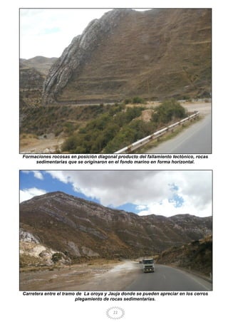 22
Formaciones rocosas en posición diagonal producto del fallamiento tectónico, rocas
sedimentarias que se originaron en el fondo marino en forma horizontal.
Carretera entre el tramo de La oroya y Jauja donde se pueden apreciar en los cerros
plegamiento de rocas sedimentarias.
 