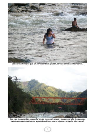 7
No hay nada mejor que un refrescante chapuzón para un clima cálido tropical.
Los ríos incrementan su caudal en los meses de enero - marzo, por ello los puentes
tienen que ser construidos a grandes alturas por el régimen irregular del caudal.
 