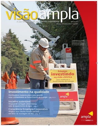 visãoamplaA sua revista Ampla para clientes corporativos                           ANO II • nº 9
                                                              Outubro, Novembro e Dezembro/2010




                                                                                     Colaboradores da Ampla
                                                                                     atuam com medidas
                                                                                     preventivas para garantir
                                                                                     um serviço de qualidade




Investimento na qualidade
Distribuidora implanta plano para garantir
total conﬁabilidade ao fornecimento de energia – pág. 4 e 5

Iniciativa sustentável
Hospital de Cantagalo adota sistema
solar de aquecimento de água – pág.   3

Consciência Ecoampla Corporativo
Ampla e seus clientes ﬁrmam parceria
em favor da reciclagem do lixo – pág. 6
 