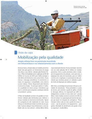 Poda de árvores: uma das
                                                                                                         iniciativas do Ampla em Ação




    Visão da capa

4
    Mobilização pela qualidade
    Ampla reforça foco na prevenção investindo
    em infraestrutura e no relacionamento com o cliente

    Atenta ao futuro, a Ampla realiza um trabalho preventivo   responsável pela Diretoria Técnica da Ampla. Somente
    desde maio para garantir um fornecimento de energia        este ano serão aplicados R$ 45 milhões em medidas
    mais eﬁcaz a seus clientes. Liderado pela Diretoria Téc-   preventivas. Entre as ações prioritárias estão a instala-
    nica, o Plano de Qualidade prevê a aplicação de R$ 240     ção de equipamentos de proteção, como para-raios; a
    milhões em recursos até 2014 para melhor proteger a        adaptação dos cabos de transmissão, para um melhor
    rede elétrica de fenômenos como ventos fortes, chuvas      convívio com a vegetação; e a automação da rede, per-
    intensas e descargas atmosféricas. O investimento se       mitindo que manobras possam ser realizadas a partir
    traduz em segurança e tranquilidade, como observa          do Centro de Operação sem deslocar equipes.
    Luciano Galasso, Diretor Responsável pela Diretoria
    Comercial da Ampla. “O principal objetivo é melho-         Além disso, as estratégias de prevenção reforçam as ati-
    rar a qualidade de nossos serviços. Entendemos que         vidades de manutenção. “Nossa prioridade é a poda
    esse é o caminho para conquistar a satisfação total dos    de árvores, pois somente a queda de galhos, somada
    consumidores”, pontua.                                     às descargas elétricas, foi responsável por 60% dos
                                                               desligamentos ocorridos no início deste ano”, assinala
    O Plano de Qualidade acontece em paralelo ao inves-        Albino. Outra medida consiste no aumento de 30% do
    timento realizado pela distribuidora para melhorar o       time em campo e na capacitação permanente das equi-
    serviço e atender ao crescimento da demanda. “Apesar       pes que atuam em situações de contingência. “Nossa
    de o programa ter sido implantado em maio, nossos          intenção é aﬁnar cada vez mais a gestão de nossos re-
    esforços se intensiﬁcaram desde novembro do ano pas-       cursos – seja de pessoal ou de equipamentos – para
    sado. É preciso adequar nossa infraestrutura a uma rea-    ganhar velocidade de atendimento sem perder o foco
    lidade cada vez mais adversa”, enfatiza Albino Motta,      na segurança”, ressalta Albino.
 