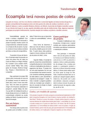 Transformador


Ecoampla terá novos postos de coleta
Lançado em março, com foco nos clientes residenciais e comerciais ligados em baixa tensão (Grupo B), o
projeto socioambiental Ecoampla já conta com dois postos de coleta de resíduos recicláveis: um em
Apolo II, Itaboraí, e outro no Jardim Botânico (Horto), em Niterói. A previsão da Ampla é estender o proje-
to aos clientes do Grupo A, ou seja, aqueles atendidos pela rede de média tensão. Hoje, algumas empresas
participam do projeto indiretamente, fazendo doações de resíduos recicláveis a famílias carentes



       Sustentabilidade,    geração    de    dades. É desta forma que se desenvolve       Como participar
renda e combate à ilegalidade. Com           a cultura da sustentabilidade,” informa      do projeto
base nesses três pilares foi estruturado o   Maluly.                                             O projeto é viabilizado por meio
projeto Ecoampla, iniciativa social e de                                                  de parcerias. A Ampla envia o material
comprometimento ambiental inovado-                     Outra forma de disseminar a        recebido para empresas gerenciadoras
ra no Estado do Rio de Janeiro. O proje-     idéia é por meio de visitas às comunida-     de resíduos, que destinam corretamente
to consiste em trocar resíduos recicláveis   des carentes, trabalho que já vem sendo      o material para a indústria.
por bônus na fatura de energia elétrica.     feito. “A partir dessas visitas podemos
                                             mapear os futuros endereços de instala-             Para participar, o interessado
       “A previsão é de que até dezem-       ção de postos de coleta”, conta.             deve ir até um dos postos de coleta,
bro o Ecoampla esteja funcionando em                                                      no Fonseca ou em Itaboraí, levando a
outros três postos fixos de coleta (no                 Segundo Maluly, o Ecoampla faz     conta de luz e o CPF. Lá, preenche o
Centro de Niterói, em Magé e Petrópo-        parte do compromisso socioambiental da       cadastro e retira o cartão personaliza-
lis) e também numa unidade móvel”,           companhia de preservar o meio ambiente       do. Ao entregar o lixo, o resíduo será
anuncia Gabriel Maluly Neto (foto),          e diminuir a inadimplência dos clientes no   pesado e o participante receberá o
gestor de Inovação, Eficiência Energé-       pagamento das faturas. “O projeto tem        desconto na fatura mensal de energia
tica, Pesquisa e Desenvolvimento da          um viés social importante: faz com que       elétrica. O cliente pode realizar quan-
companhia.                                   os consumidores mais carentes comecem        tas trocas quiser ao longo do mês.
                                             a ter consciência ambiental, participando    Todo o material reciclável deve ser se-
       Hoje, participam do projeto 900       da coleta seletiva e, assim, descobrindo a   parado por categoria (papel, plástico,
clientes ativos, fornecendo em torno de      importância da reciclagem”, ressalta. “A     metal etc.). De acordo com o peso
20 toneladas mensais de material reci-       meta é estender o programa gradativa-        será definido o desconto correspon-
clável. Mas a meta é muito mais ambi-        mente aos municípios que compõem a           dente na fatura mensal. Os postos de
ciosa. “Até o fim deste ano queremos         área de concessão da Ampla no Estado         coleta funcionam de segunda a sába-
chegar a 30 mil pessoas cadastradas no       do Rio de Janeiro”, diz.                     do, das 8h às 16h.
programa”, assinala Maluly. Ele infor-
ma, que além da instalação de postos, a
                                             Coelce, um modelo de sucesso
Ampla deseja promover um trabalho de
conscientização ambiental nas escolas        O Ecoampla é inspirado no Ecoelce, programa socioambiental implantado em 2007
públicas de Niterói. O projeto já está em    pela Companhia Energética do Ceará (Coelce), empresa também da holding En-
fase de formatação.                          desa Brasil. “Devido ao sucesso do projeto, a Ampla resolveu lançá-lo e seguir as
                                             mesmas diretrizes do modelo desenvolvido pela Coelce”, conta Maluly. Em um ano
Por um futuro                                o Ecoelce resultou em 21 postos de coleta fixos e 24 móveis. São 40.135 clientes
sustentável                                  cadastrados e 2,2 mil toneladas de resíduos desde o início do projeto. A região da
       “As crianças serão os porta-vozes     Grande Fortaleza, quinta maior do país, gera aproximadamente 4 mil toneladas/dia
do projeto junto às famílias e comuni-       de resíduo urbano, com implicações e impactos negativos ao meio ambiente.
 