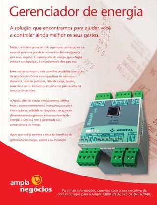 Gerenciador de energia
A solução que encontramos para ajudar você
a controlar ainda melhor os seus gastos.

Medir, controlar e gerenciar todo o consumo de energia da sua
empresa gera uma grande economia com toda a segurança
para o seu negócio. E o gerenciador de energia, que a Ampla
coloca à sua disposição, é o equipamento ideal para isso.


Entre outras vantagens, este aparelho possibilita a extração
de relatórios históricos e comparativos de consumo,
demanda, fator de potência, fator de carga, tensão,
corrente e outros elementos importantes para auxiliar na
tomada de decisões.


A Ampla, além de instalar o equipamento, oferece
todo o suporte e treinamento necessários para que a
informação seja utilizada no diagnóstico de ajustes e
dimensionamentos para um consumo eficiente de
energia. E tudo isso com a garantia da sua
concessionária de energia.


Agora que você já conhece a força dos benefícios do
gerenciador de energia, solicite a sua instalação.




                                            Para mais informações, converse com o seu executivo de
                                          contas ou ligue para a Ampla: 0800 28 02 375 ou 2613-7940.
 
